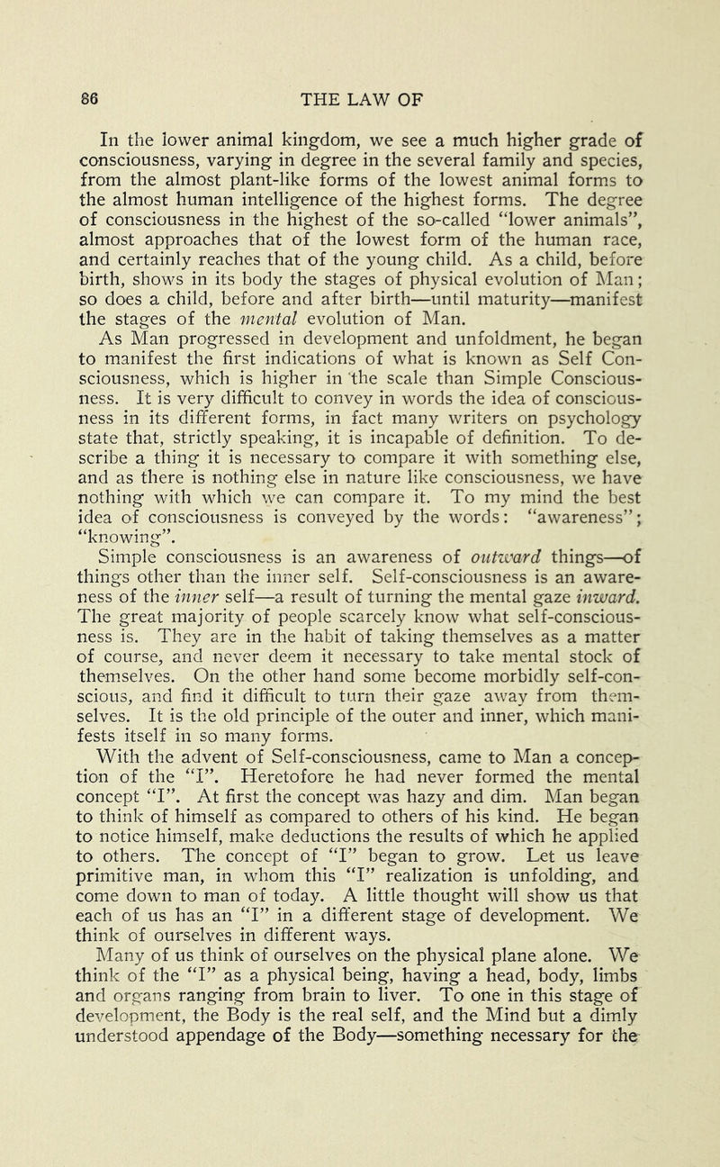 In the lower animal kingdom, we see a much higher grade of consciousness, varying in degree in the several family and species, from the almost plant-like forms of the lowest animal form.s to the almost human intelligence of the highest forms. The degree of consciousness in the highest of the so-called “lower animals”, almost approaches that of the lowest form of the human race, and certainly reaches that of the young child. As a child, before birth, shows in its body the stages of physical evolution of Man; so does a child, before and after birth—until maturity—^manifest the stages of the menial evolution of Man. As Man progressed in development and unfoldment, he began to manifest the first indications of what is known as Self Con- sciousness, which is higher in 'the scale than Simple Conscious- ness. It is very difficult to convey in words the idea of conscious- ness in its different forms, in fact many writers on psychology state that, strictly speaking, it is incapable of definition. To de- scribe a thing it is necessary to compare it with something else, and as there is nothing else in nature like consciousness, we have nothing with which we can compare it. To my mind the best idea ol consciousness is conveyed by the words: “awareness”; “knowing”. Simple consciousness is an awareness of outward things—of things other than the inner self. Self-consciousness is an aware- ness of the inner self—a result of turning the mental gaze inward. The great majority of people scarcely know what self-conscious- ness is. They are in the habit of taking themselves as a matter of course, and never deem it necessary to take mental stock of themselves. On the other hand some become morbidly self-con- scious, and find it difficult to turn their gaze away from them- selves. It is the old principle of the outer and inner, which mani- fests itself in so many forms. With the advent of Self-consciousness, came to Man a concep- tion of the “I”. Heretofore he had never formed the mental concept “I”. At first the concept was hazy and dim. Man began to think of himself as compared to others of his kind. He began to notice himself, make deductions the results of which he applied to others. The concept of “I” began to grow. Let us leave primitive man, in whom this “I” realization is unfolding, and come down to man of today. A little thought will show us that each of us has an “I” in a different stage of development. We think of ourselves in different ways. Many of us think of ourselves on the physical plane alone. We think of the “I” as a physical being, having a head, body, limbs and organs ranging from brain to liver. To one in this stage of development, the Body is the real self, and the Mind but a dimly understood appendage of the Body—something necessary for the