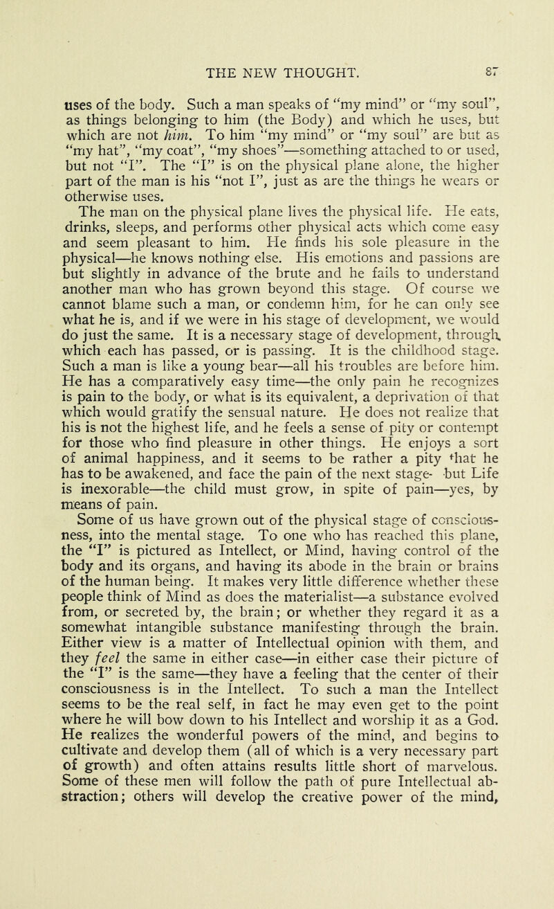 uses of the body. Such a man speaks of ‘'my mind” or “my soul”, as things belonging to him (the Body) and Vs^hich he uses, but which are not him. To him “my mind” or “my soul” are but as “my hat”, “my coat”, “my shoes”—something attached to or used, but not “I”. The “I” is on the physical plane alone, the higher part of the man is his “not I”, just as are the things he wears or otherwise uses. The man on the physical plane lives the physical life. He eats, drinks, sleeps, and performs other physical acts which come easy and seem pleasant to him. He finds his sole pleasure in the physical—^^he knows nothing else. His emotions and passions are but slightly in advance of the brute and he fails to understand another man who has grown beyond this stage. Of course we cannot blame such a man, or condemn him, for he can only see what he is, and if we were in his stage of development, we would do just the same. It is a necessary stage of development, througlr, which each has passed, or is passing. It is the childhood stage. Such a man is like a young bear—all his troubles are before him. He has a comparatively easy time—the only pain he recognizes is pain to the body, or what is its equivalent, a deprivation of that which would gratify the sensual nature. He does not realize that his is not the highest life, and he feels a sense of pity or contempt for those who find pleasure in other things. He enjoys a sort of animal happiness, and it seems to be rather a pity diat he has to be awakened, and face the pain of the next stage- but Life is inexorable—the child must grow, in spite of pain—yes, by means of pain. Some of us have grown out of the physical stage of ccnsciou*s- ness, into the mental stage. To one who has reached this plane, the “I” is pictured as Intellect, or Mind, having control of the body and its organs, and having its abode in the brain or brains of the human being. It makes very little difference whether these people think of Mind as does the materialist—a substance evolved from, or secreted by, the brain; or whether they regard it as a somewhat intangible substance manifesting through the brain. Either view is a matter of Intellectual opinion with them, and they feel the same in either case—in either case their picture of the “I” is the same—they have a feeling that the center of their consciousness is in the Intellect. To such a man the Intellect seems to be the real self, in fact he may even get to the point where he will bow down to his Intellect and worship it as a God. He realizes the wonderful powers of the mind, and begins to cultivate and develop them (all of which is a very necessary part of grov/th) and often attains results little short of marvelous. Some of these men will follow the path of pure Intellectual ab- straction; others will develop the creative power of the mind.