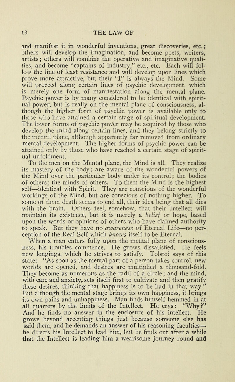 and manifest it in wonderful inventions, great discoveries, etc.; others will develop the Imagination, and become poets, writers, artists; others will combine the operative and imaginative quali- ties, and become “captains of industry,” etc., etc. Each will fol- lov/ the line of least resistance and will develop upon lines which prove more attractive, but their “I” is always the Mind. Some will proceed along certain lines of psychic development, which is merely one form of manifestation along the mental plane. Psychic power is by many considered to be identical with spirit- ual power, but is really on the mental plane of consciousness, al- though the higher form of psychic power is available only to those who have attained a certain stage of spiritual development. The lower forms of psychic power may be acquired by those who develop the mind along certain lines, and they belong strictly to the mental plane, although apparently far removed from ordinary mental development. The higher forms of psychic power can be attained only by those Vv^ho have reached a certain stage of spirit- ual unfoldment. To the men on the Mental plane, the Mind is all. They realize its mastery of the body; are aware of the wonderful powers of the Mind over the particular body under its control; the bodies of others; the minds of others. To them the Mind is the highest self—identical with Spirit. They are conscious of the wonderful workings of the Mind, but are conscious of nothing higher. To some of them death seems to end all, their idea being that all dies with the brain. Others feel, somehow, that their Intellect will msaintain its existence, but it is merely a belief or hope, based upon the words or opinions of others who have claimed authority to speak. But they have no awareness of Eternal Life—no per- ception of the Real Self which knows itself to be Eternal. When a man enters fully upon the mental plane of conscious- ness, his troubles commence. He grows dissatisfied. He feels new longings, which he strives to satisfy. Tolstoi says of this state: “As soon as the mental part of a person takes control, new worlds are opened, and desires are multiplied a thousand-fold. They become as numerous as the radii of a circle; and the mind, with care and anxiety, sets itself first to cultivate and then gratify these desires, thinking that happiness is to be had in that way.” But although the mental stage brings its own happiness, it brings its own pains and unhappiness. Man finds himself hemmed in at all quarters by the limits of the Intellect. He crys: “Why?” And he finds no answer in the enclosure of his intellect. He grow's beyond accepting things just because someone else has said them, and he demands an answer of his reasoning faculties—• he directs his Intellect to lead him, but he finds out after a while that the Intellect is leading him a wearisome journey round and