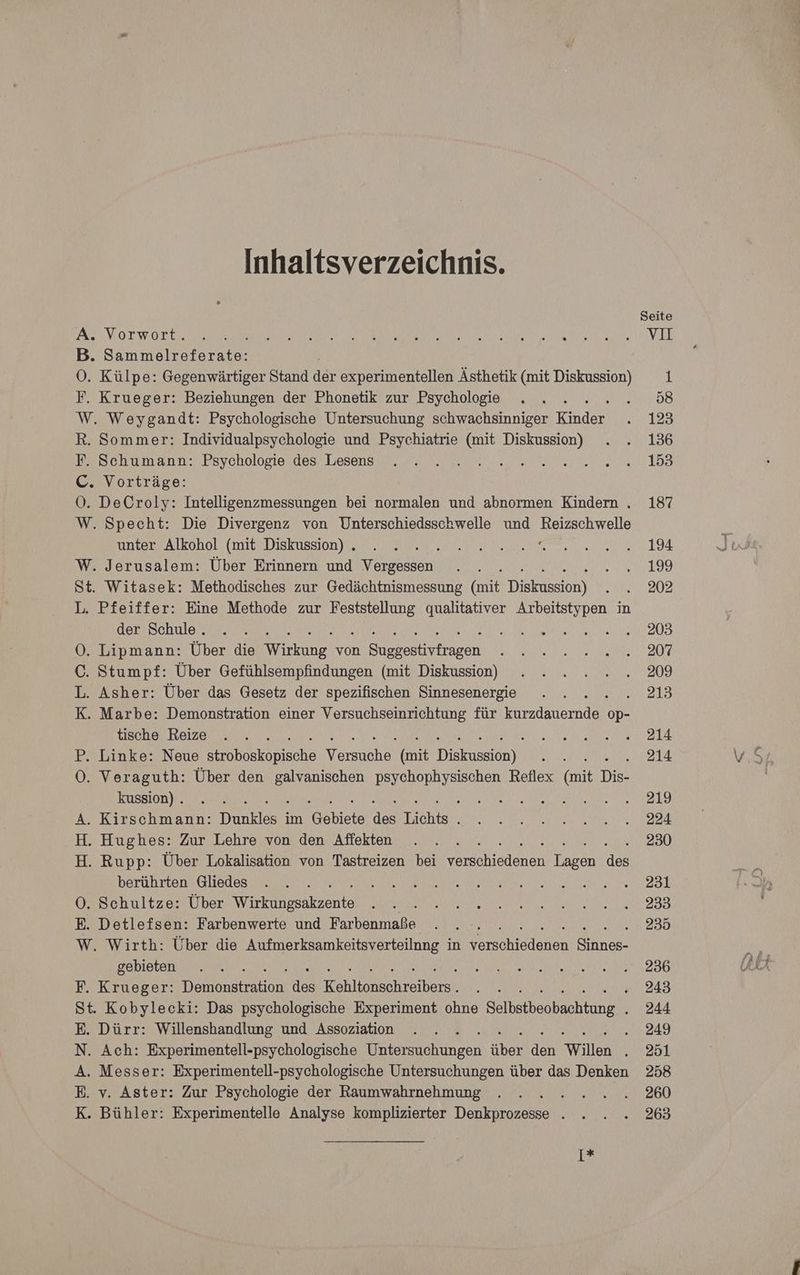Inhaltsverzeichnis. A. Vorwort. B. Sammelreferate: OÖ. Külpe: Gegenwärtiger Stand an experimentellen Ästhetik (mit Diskussion) F. Krueger: Beziehungen der Phonetik zur Psychologie } W, Weygandt: Psychologische Untersuchung schwachsinniger Kuda R. Sommer: Individualpsychologie und Psychiatrie (mit Diskussion) F. Schumann: Psychologie des Lesens N A C. Vorträge: OÖ. DeCroly: Intelligenzmessungen bei normalen und abnormen Kindern . W. Specht: Die Divergenz von Unterschiedsschwelle und Reizschwelle unter Alkohol (mit Diskussion) . m. r W. Jerusalem: Über Erinnern und Vergessen St. Witasek: Methodisches zur Gedächtnismessung (art Dieknasan) L. Pfeiffer: Eine Methode zur ae qualitativer Arbeitstypen in derischulen a. RM re O0. Lipmann: Über die Wirkung. von ir asen C. Stumpf: Über Gefühlsempfindungen (mit Diskussion) L. Asher: Über das Gesetz der spezifischen Sinnesenergie ; K. Marbe: Demonstration einer Versuchseinrichtung für Erlanernde op- tische Reize P. Linke: Neue heakömısche Versuche, (Mit Trekaseian)) O0. Veraguth: Über den ma Ba Reflex kun Dis- kussion) . Bee A RER ra . Kirschmann: Dunklos im @chiele a buche R . Hughes: Zur Lehre von den Affekten . Rupp: Über Lokalisation von Tastreizen bei ee eliadenen ee de berührten Gliedes 0. Schultze: Über Wirkäfssäkzente E. Detlefsen: Farbenwerte und Farbenmaße W. Wirth: Über die Aufmerksamkeitsverteilnng in schein Sat gebieten 2 RN F. Krueger: Denanstraton a REES RAchretbern. ART ‘ St. Kobylecki: Das psychologische Experiment ohne Selbataoahline E. Dürr: Willenshandlung und Assoziation / N. Ach: Experimentell-psychologische Orr ehhnedn über den Willen : A. Messer: Experimentell-psychologische Untersuchungen über das Denken E. v. Aster: Zur Psychologie der Raumwahrnehmung K. Bühler: Experimentelle Analyse komplizierter De Ä iHb 1% Seite vıI 1 58 123 136 153 187 194 199 202 203 207 209 213 214 214 219 224 230 231 233 235 236 243 244 249 251 258 260 263