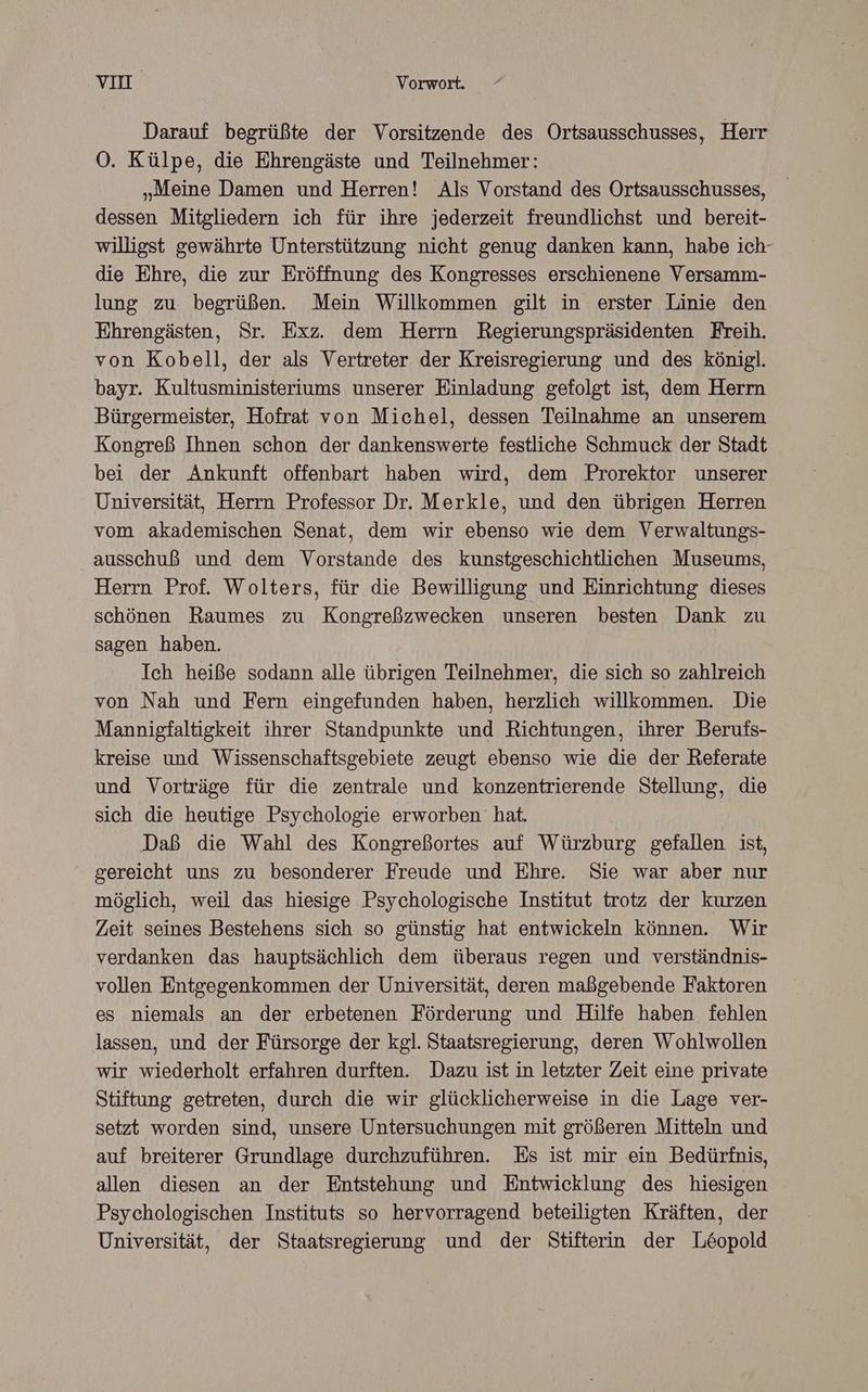 Darauf begrüßte der Vorsitzende des Ortsausschusses, Herr OÖ. Külpe, die Ehrengäste und Teilnehmer: „Meine Damen und Herren! Als Vorstand des Ortsausschusses, dessen Mitgliedern ich für ihre jederzeit freundlichst und bereit- willigst gewährte Unterstützung nicht genug danken kann, habe ich- die Ehre, die zur Eröffnung des Kongresses erschienene Versamm- lung zu begrüßen. Mein Willkommen gilt in erster Linie den Ehrengästen, Sr. Exz. dem Herrn Regierungspräsidenten Freih. von Kobell, der als Vertreter der Kreisregierung und des königl. bayr. Kultusministeriums unserer Einladung gefolgt ist, dem Herm Bürgermeister, Hofrat von Michel, dessen Teilnahme an unserem Kongreß Ihnen schon der dankenswerte festliche Schmuck der Stadt bei der Ankunft offenbart haben wird, dem Prorektor unserer Universität, Herrn Professor Dr. Merkle, und den übrigen Herren vom akademischen Senat, dem wir ebenso wie dem Verwaltungs- ausschuß und dem Vorstande des kunstgeschichtlichen Museums, Herrn Prof. Wolters, für die Bewilligung und Einrichtung dieses schönen Raumes zu Kongreßzwecken unseren besten Dank zu sagen haben. Ich heiße sodann alle übrigen Teilnehmer, die sich so zahlreich von Nah und Fern eingefunden haben, herzlich willkommen. Die Mannigfaltigkeit ihrer Standpunkte und Richtungen, ihrer Berufs- kreise und Wissenschaftsgebiete zeugt ebenso wie die der Referate und Vorträge für die zentrale und konzentrierende Stellung, die sich die heutige Psychologie erworben hat. Daß die Wahl des Kongreßortes auf Würzburg gefallen ist, gereicht uns zu besonderer Freude und Ehre. Sie war aber nur möglich, weil das hiesige Psychologische Institut trotz der kurzen Zeit seines Bestehens sich so günstig hat entwickeln können. Wir verdanken das hauptsächlich dem überaus regen und verständnis- vollen Entgegenkommen der Universität, deren maßgebende Faktoren es niemals an der erbetenen Förderung und Hilfe haben fehlen lassen, und der Fürsorge der kgl. Staatsregierung, deren Wohlwollen wir wiederholt erfahren durften. Dazu ist in letzter Zeit eine private Stiftung getreten, durch die wir glücklicherweise in die Lage ver- setzt worden sind, unsere Untersuchungen mit größeren Mitteln und auf breiterer Grundlage durchzuführen. Es ist mir ein Bedürfnis, allen diesen an der Entstehung und Entwicklung des hiesigen Psychologischen Instituts so hervorragend beteiligten Kräften, der Universität, der Staatsregierung und der Stifterin der L&opold