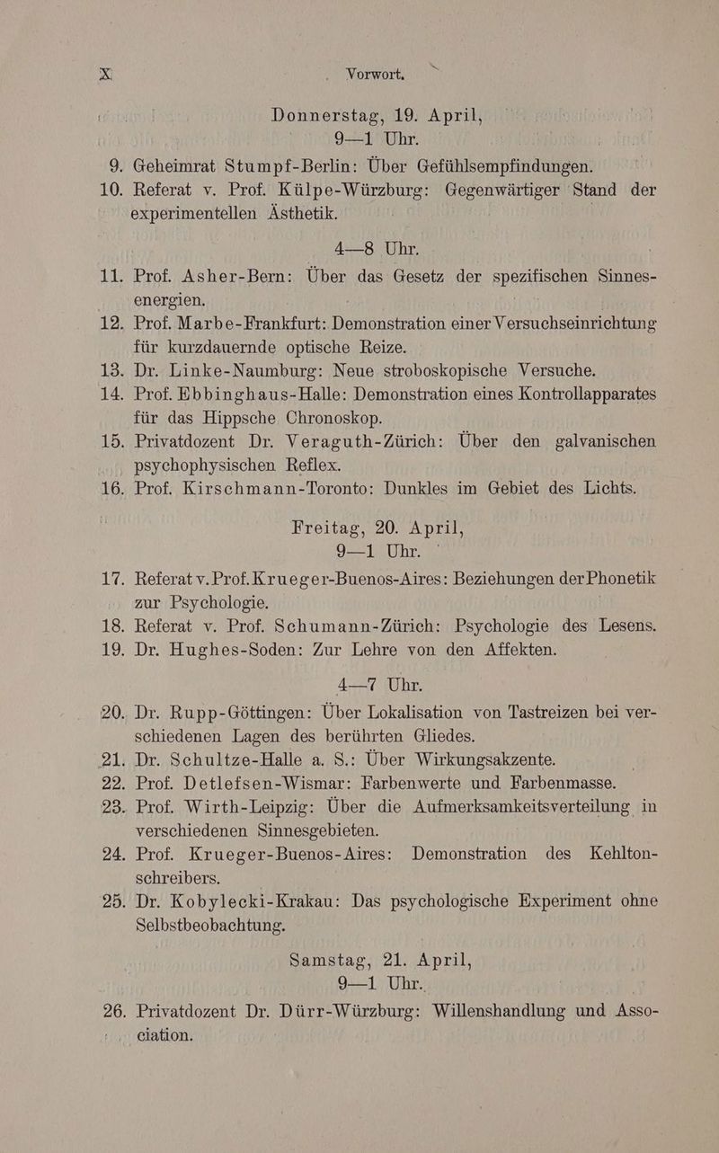 Donnerstag, 19. April, 9—1 Uhr. experimentellen Ästhetik. 4—-8 Uhr. energien. für kurzdauernde optische Reize. für das Hippsche. Chronoskop. Freitag, 20. April, 9—1 Uhr. zur Psychologie. 4—7 Uhr. schiedenen Lagen des berührten Gliedes. verschiedenen Sinnesgebieten. schreibers. Selbstbeobachtung. Samstag, 21. April, 9-1 Uhr. Privatdozent Dr. Dürr-Würzburg: Willenshandlung und Asso- ciation.