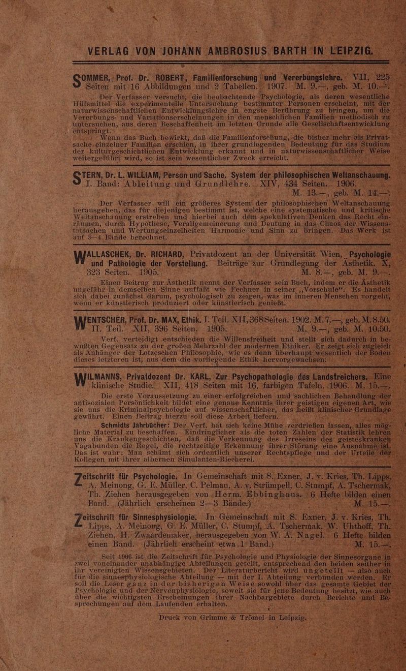 E} ea br ROBER “ Seiten: mit 16 Abbildun e Der Verfasser! versucht, die‘ Heopeektende chöl Hilfsmittel‘ ‚die experimentelle ‚Untersuehung best ter‘. P ©. on naturwissenschaftlichen Entwicklungslehre . in engste Berühr ng > Vererbungs- und Variationserscheinungen in den menschlichen Famili ‚\ntersuchen, aus, deren EN a selahe im. letzten Gr inde an le ar er Bi . Wenn: das’ Buch: bewirkt, daß ‚die FamiientoraeBurip‘s ie “sache, ‚einzelner‘ ‚Familien erschien, in ihrer grundlegenden Bedeut der külturgeschichtlichen . “Entwicklung erkannt und in natu Pwiss ee wird, ‚so, ist sein. ren Zweck erreicht. Bi I a ‚Band: “bletenae und. rindichre AN d F Fa Berge Der ee BE ein wrößeres System‘ der gie he eh ‚hefausgeben,. das für diejenigen bestimmt ist, welche eine systemaf RE Weltanschauung erstreben und hierbei auch dem: spekulativen ne a durch Hypothese, ‚Verallgemeinerung und, Deutung in. uasc tatsachen und erde Harmonie: ‚und Si auf 34, ‚Bände Mn REN 2 ul Bales Find Pathologie iger B 323 Seiten. 1905. BR a RER, Einen Beitrag. zur ‚Ästhetik EN ir Verfasser sein. ‚Buch, indem. r ie A EURE She LER ungelihz in demselben Sinne 'auffaßt wie Fechner in seiner ‚‚Vörschu Wh BRNO Sr all sich dabei zunächst darum, psychologisch zu zeigen, ‚was im inneren 1 Menschen or x wenn, ‚er künstlerisch. en: ‚oder künstlerisch. SeRipht. IR i 4% RE Ra ee Verf. et a die 3 wußten Gegensatz. zu der-großen Mehrzahl‘ der modernen Ethiker. E als Anhänger der Lotzeschen Philosophie, ‘wie es denn ‚überhaupt w dieses letzteren ist, aus! ‚dem die worlie; ende Ethik ATILMANNS, Privaldozent Dr. KARL, Zur: Psychopathologie: des L klinische. ‚Studie... XII, 418: Seiten mit 16. ‚farbigen Tafel: ‘Die erste Voraussetzung“ zu. einer. ‚erfolgreichen und sachlie : antisozialen Persönlichkeit bildet. eine genaue Kenntnis ihreı X sie uns die. -Kriminalpsychologie auf wissenschaftlicher, d gewährt. Einen es Pe soll diese. ‚Arbeit, N Be % we eabanten. die: die- Key a el Super Sioran ine ».Das ist wahr: Man schämt ‚sich ‚ordentlich unserer Rech spilege und der . Kollegen mit ihrer. albernen Simulanten-Riecherei. ta Te für. Psychologie, a Gemeinschaf t 8. Es 2. > N: ‚Neinone,. GE. u C. Pelman, = Y. Strüm dell C Stan ' ar n eu k Or 2 iehen, En a erh ‚son W. AU Na el. & Si) Ex ‚einen ‚Band. (dd ährlieh erscheint ' etwa. 48 ‚Band. DAL Nie See 1906. ist. ‚die. ‚Zeitschrift $ü wei Baer unabhängige Abtei ihr vereinigten. 'Wissensgebieten. .D tür die sinnesphysiologische Abteilun ‚soll die.Leser ganz in-der:bisherig‘ Psychologie und der Nervenphysiologie, soweit ‚sie CR über ‘die wichtigsten. ‚Erscheinungen . ihrer‘ Nachbarg a SPPECHUMGEN. ‚dem, Laufenden‘ ROLE: SE
