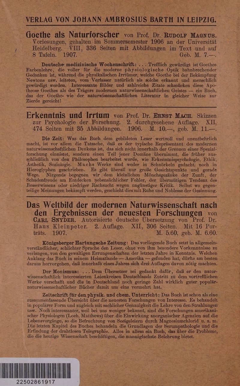 anelaa von JOHANN AMBROSIUS BARTH an LEIPZIG. Goethe als Naturforscher von Prof, Dr. RuDorr MA@nUs. ‚Vorlesungen, gehalten im Sommersemester 1906 an der Universität ne VII, a Seiten mit. Ian 1 im Text und auf ap Tafeln. 1907. SEELE TE I Geb. M. 7.—. 2 ' Deutsche medizinische Wochenschrift: ‚Trefflich dt ist Goethes Farbenlehre, die voller für die moderne ee gische Optik bahnbrechender Gedanken ist, während die physikalischen Irrtümer, welche Goethe bei der Bekämpfung : Newtons usw. leiteten, vom Verfasser natürlich als solche erkannt und menschlich gewürdigt werden. Interessante Bilder und zahlreiche Zitate schmücken diese Apo- theose Goethes als des Trägers modernen naturwissenschaftlichen Geistes — ein Buch, das der Goethe- wie der naturwissenschaftlichen Taveratny in gleicher Weise zur Zierde gereicht! en Er Erkenntnis und Irrtum von Prof. Dr. ERNST Mach. Skizzen zur Psychologie der Forschung. 2. durchgesehene ‘Auflage. XI, 474 Seiten mit 35 Abbildungen. 1906. .M. 10.—, geb. M. 11.—. Die Zeit: Was das Buch dem den Tr ‚wertvoll und unentbehrlich macht, ist vor allem die Tatsache, daß es der typische Repräsentant des modernen naturwissenschaftlichen Denkens ist, das sich nicht innerhalb der Grenzen einer Spezial- forschung. einnistet, sondern einen Teil jener Domäne übernimmt, die früher aus- schließlich von den Philosophen bearbeitet wurde, wie Erkenntnispsychologie, Ethik, Ästhetik, Soziologie. Machs Werke sind weder in Schnörkeln gedacht, noch in Hieroglyphen geschrieben. Es gibt überall nur große Gesichtspunkte ‘und gerade Wege. Nirgends begegnen wir dem kleinlichen Mönchsgezänke der Zunft, der Schadenfreude am Entdecken nebensächlicher Fehler, der übermütigen Tendenz des ‚. Besserwissens oder niedriger Rachsucht wegen ungünstiger Kritik. Selbst wo. gegen- teilige Meinungen bekämpft werden, geschieht diesmit Ruhe und Noblesse der Gesinnung. Das Weltbild der modernen Naturwissenschaft nach ‚den Ergebnissen der neuesten Forschungen von CARL SNYDER. Autorisierte deutsche Übersetzung von Prof. Dr. Hans Kleinpeter. 2. Auflage. Fa 306 Seiten. Mit 16 Por- träts. 1907. et: M. 5.60, geb. M. 6.60. Königsberger Hartungsche Zeitung: Das erde Buch setzt i in all gemein- verständlicher, schlichter Sprache den Leser, ohne von ihm besondere Vorkenntnisse zu verlangen, von den gewaltigen Errungenschaften der letzten Jahre in Kenntnis. Welchen Der Monismus: ... Dem ‚Übersetzer ‘sei gedankt dafür, daß er den natur- naturwissenschaftlicher Bücher damit um eins vermehrt hat. in populärer Form und zugleich mit sachlicher Genauigkeit die Lehre von den Strahlungen Lebensvorgänge, so die Befruchtung von Seeigeleiern durch Magnesiumchlorid u. a. m. die die Benuise Wissenschaft beschäftigen, die ee Belehrung bi Ben | ri ; NS BE en, Fe PEN Ze) RN 28