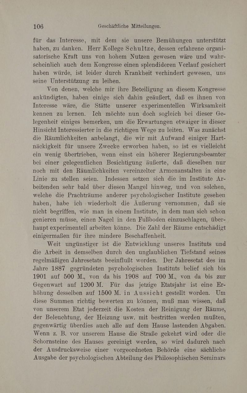 für das Interesse, mit dem sie unsere Bemühungen unterstützt haben, zu danken. Herr Kollege Schultze, dessen erfahrene organi- satorische Kraft uns von hohem Nutzen gewesen wäre und wahr- scheinlich auch dem Kongresse einen splendideren Verlauf gesichert haben würde, ist leider durch Krankheit verhindert gewesen, uns seine Unterstützung zu leihen. Von denen, welche mir ihre Beteiligung an diesem Kongresse ankündigten, haben einige sich dahin geäußert, daß es ihnen von Interesse wäre, die Stätte unserer experimentellen Wirksamkeit kennen zu lernen. Ich möchte nun doch sogleich bei dieser Ge- legenheit einiges bemerken, um die Erwartungen etwaiger in dieser Hinsicht Interessierter in die richtigen Wege zu leiten. Was zunächst die Räumlichkeiten anbelangt, die wir mit Aufwand einiger Hart- näckigkeit für unsere Zwecke erworben haben, so ist es vielleicht ein wenig übertrieben, wenn einst ein höherer Regierungsbeamter bei einer gelegentlichen Besichtigung äußerte, daß dieselben nur noch mit den Räumlichkeiten vereinzelter Armenanstalten in eine Linie zu stellen seien. Indessen setzen sich die im Institute Ar- beitenden sehr bald über diesen Mangel hinweg, und von solchen, welche die Prachträume anderer psychologischer Institute gesehen haben, habe ich wiederholt die Äußerung vernommen, daß sie nicht begriffen, wie man in einem Institute, in dem man sich schon genieren müsse, einen Nagel in den Fußboden einzuschlagen, über- haupt experimentell arbeiten könne. Die Zahl der Räume entschädigt einigermaßen für ihre mindere Beschaffenheit. Weit ungünstiger ist die Entwicklung unseres Instituts und die Arbeit in demselben durch den unglaublichen Tiefstand seines regelmäßigen Jahresetats beeinflußt worden. Der Jahresetat des im Jahre 1887 gegründeten psychologischen Instituts belief sich bis 1901 auf 500 M., von da bis 1908 auf 700 M., von da bis zur Gegenwart auf 1200 M. Für das jetzige Etatsjahr ist eine Er- höhung desselben auf 1500 M. in Aussicht gestellt worden. Um diese Summen richtig bewerten zu können, muß man wissen, daß von unserem Etat jederzeit die Kosten der Reinigung der Räume, ‚der Beleuchtung, der Heizung usw. mit bestritten werden mußten, gegenwärtig überdies auch alle auf dem Hause lastenden Abgaben. Wenn z. B. vor unserem Hause die Straße gekehrt wird oder die Schornsteine des Hauses gereinigt werden, so wird dadurch nach der Ausdrucksweise einer vorgeordneten Behörde eine sächliche Ausgabe der psychologischen Abteilung des Philosophischen Seminars