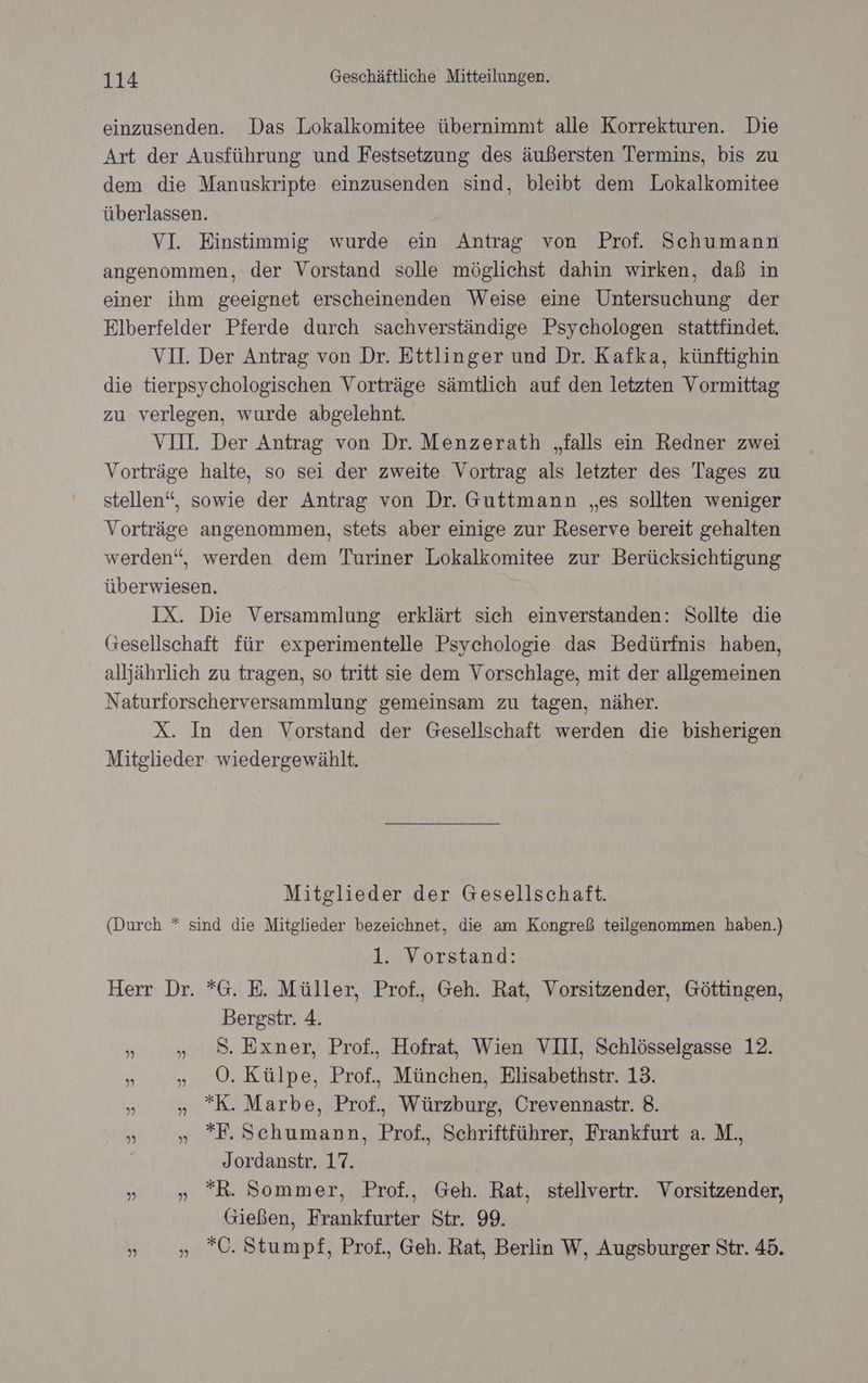 einzusenden. Das Lokalkomitee übernimmt alle Korrekturen. Die Art der Ausführung und Festsetzung des äußersten Termins, bis zu dem die Manuskripte einzusenden sind, bleibt dem Lokalkomitee überlassen. VI. Einstimmig wurde ein Antrag von Prof. Schumann angenommen, der Vorstand solle möglichst dahin wirken, daß in einer ihm geeignet erscheinenden Weise eine Untersuchung der Elberfelder Pferde durch sachverständige Psychologen stattfindet. VI. Der Antrag von Dr. Ettlinger und Dr. Kafka, künftighin die tierpsychologischen Vorträge sämtlich auf den letzten Vormittag zu verlegen, wurde abgelehnt. VII. Der Antrag von Dr. Menzerath „falls ein Redner zwei Vorträge halte, so sei der zweite. Vortrag als letzter des Tages zu stellen“, sowie der Antrag von Dr. Guttmann „es sollten weniger Vorträge angenommen, stets aber einige zur Reserve bereit gehalten werden“, werden dem Turiner Lokalkomitee zur Berücksichtigung überwiesen. IX. Die Versammlung erklärt sich einverstanden: Sollte die Gesellschaft für experimentelle Psychologie das Bedürfnis haben, alljährlich zu tragen, so tritt sie dem Vorschlage, mit der allgemeinen Naturforscherversammlung gemeinsam zu tagen, näher. X. In den Vorstand der Gesellschaft werden die bisherigen Mitglieder. wiedergewählt. Mitglieder der Gesellschaft. (Durch * sind die Mitglieder bezeichnet, die am Kongreß teilgenommen haben.) 1. Vorstand: Herr Dr. *G. E. Müller, Prof., Geh. Rat, Vorsitzender, Göttingen, Bergstr. 4. | »». 8. Exner, Prof. Hofrat, Wien VIII, Schlösselgasse 12. »„ „0. Külpe, Prof., München, Elisabethstr. 13. un „ K. Marbe, Prof., Würzburg, Crevennastr. 8. h »„ F.Schumann, Prof. Schriftführer, Frankfurt a. M., Jordanstr. 17. » » R. Sommer, Prof., Geh. Rat, stellvertr. Vorsitzender, Gießen, Frankfurter Str. 99. » » ”C. Stumpf, Prof., Geh. Rat, Berlin W, Augsburger Str. 45.
