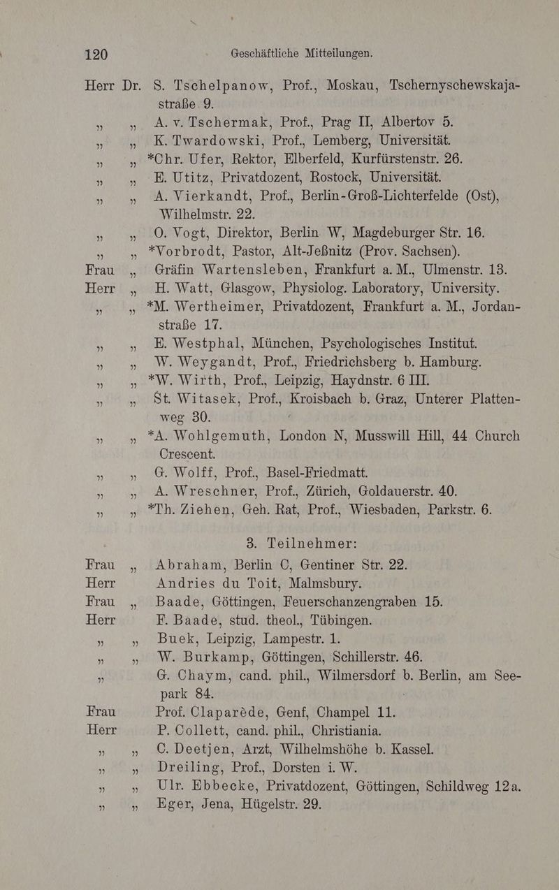 S. Tschelpanow, Prof., Moskau, Tschernyschewskaja- straße. 9. A.v. Tschermak, Prof., Prag II, Albertov 5. K. Twardowski, Prof., Lemberg, Universität. *Chr. Ufer, Rektor, Elberfeld, Kurfürstenstr. 26. E. Utitz, Privatdozent, Rostock, Universität. A. Vierkandt, Prof., Berlin-Groß-Lichterfelde (Ost), Wilhelmstr. 22. O. Vogt, Direktor, Berlin W, Magdeburger Str. 16. *Vorbrodt, Pastor, Alt-Jeßnitz (Prov. Sachsen). Gräfin Wartensleben, Frankfurt a. M., Ulmenstr. 13. H. Watt, Glasgow, Physiolog. Laboratory, University. *M. Wertheimer, Privatdozent, Frankfurt a. M., Jordan- straße 17. E. Westphal, München, Psychologisches Institut. W. Weygandt, Prof., Friedrichsberg b. Hamburg. *W,. Wirth, Prof., Leipzig, Haydnstr. 6 III. St. ha Profz Kroisbach b. Graz, Unterer Platten- weg 30. *A. Wohlgemuth, London N, Musswill Hill, 44 Church Crescent. G. Wolff, Prof., Basel-Friedmatt. A. Wreschner, Prof., Zürich, Goldauerstr. 40. *Th. Ziehen, Geh. Rat, Prof., Wiesbaden, Parkstr. 6. 3. Teilnehmer: Abraham, Berlin C, Gentiner Str. 22. Andries du Toit, Malmsbury. Baade, Göttingen, Feuerschanzengraben 15. F. Baade, stud. theol., Tübingen. Buek, Leipzig, Lampestr. 1. W. Burkamp, Göttingen, Schillerstr. 46. G. Chaym, cand. phil., Wilmersdorf b. Berlin, am See- park 84. Prof. Olaparöde, Genf, Champel 11. P. Collett, cand. phil., Christiania. C. Decken, Arzt, Wilhelmshöhe b. Kassel. Dreiling, Prof., Dorsten i. W. Ulr. Ebbecke, Privatdozent, Göttingen, Schildweg 12a. Eger, Jena, Hügelstr. 29.