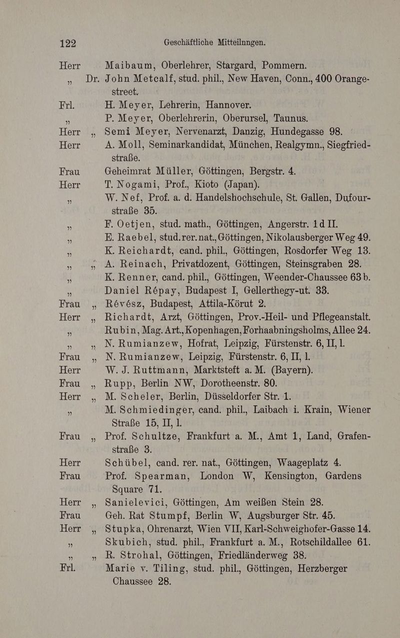 ” Maibaum, Oberlehrer, Stargard, Pommern. street. H. Meyer, Lehrerin, Hannover. P. Meyer, Oberlehrerin, Oberursel, Taunus. Semi Meyer, Nervenarzt, Danzig, Hundegasse 98. A. Moll, Seminarkandidat, München, Realgymn., Siegfried- straße. Geheimrat Müller, Göttingen, Bergstr. 4. T. Nogami, Prof., Kioto (Japan). W.Nef£f, Prof. a. d. Handelshochschule, St. Gallen, Dufour- straße 35. E. Raebel, stud.rer.nat., Göttingen, Nikolausberger Weg 49. K. Reichardt, cand. phil., Göttingen, Rosdorfer Weg 13. K. Renner, cand. phil, Göttingen, Weender-Chaussee 63b. Daniel R&pay, Budapest I, Gellerthegy-ut. 33. Revösz, Budapest, Attila-Körut 2. Richardt, Arzt, Göttingen, Prov.-Heil- und Pflegeanstalt. Rubin, Mag. Art., Kopenhagen, Forhaabningsholms, Allee 24. N. Rumianzew, Hofrat, Leipzig, Fürstenstr. 6, II, 1. N. Rumianzew, Leipzig, Fürstenstr. 6, II 1. W.J. Ruttmann, Marktsteft a.M. (Bayern). Rupp, Berlin NW, Dorotheenstr. 80. M. Scheler, Berlin, Düsseldorfer Str. 1. M. Schmiedinger, cand. phil., Laibach i. Krain, Wiener Straße 15, I, 1. Prof. Schultze, Frankfurt a. M., Amt 1, Land, Grafen- straße 3. Schübel, cand. rer. nat., Göttingen, Waageplatz 4. Prof. Spearman, London W, Kensington, Gardens Square 71. Sanielevici, Göttingen, Am weißen Stein 28. Geh. Rat Stumpf, Berlin W, Augsburger Str. 45. Stupka, Ohrenarzt, Wien VII, Karl-Schweighofer-Gasse 14. Skubich, stud. phil., Frankfurt a. M., Rotschildallee 61. R. Strohal, Göttingen, Friedländerweg 38. Marie v. Tiling, stud. phil. Göttingen, Herzberger Chaussee 28.