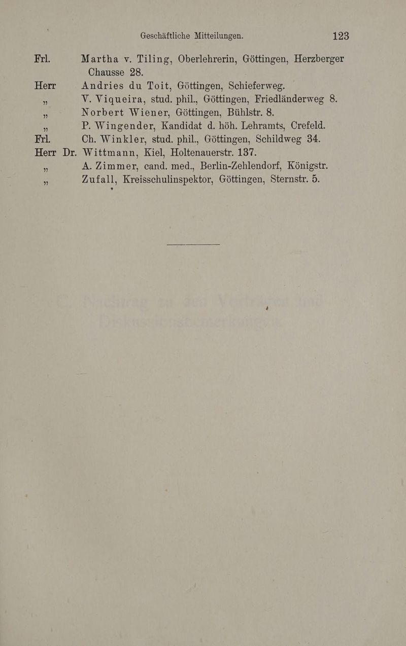 Martha v. Tiling, Oberlehrerin, Göttingen, Herzberger Chausse 28. 1 Andries du Toit, Göttingen, Schieferweg. V. Viqueira, stud. phil., Göttingen, Friedländerweg 8. Norbert Wiener, Göttingen, Bühlstr. 8. P. Wingender, Kandidat d. höh. Lehramts, Crefeld. Ch. Winkler, stud. phil., Göttingen, Schildweg 34. Wittmann, Kiel, Holtenauerstr. 137. A. Zimmer, cand. med., Berlin-Zehlendorf, Königstr. Zufall, Kreisschulinspektor, Göttingen, Sternstr. 5.