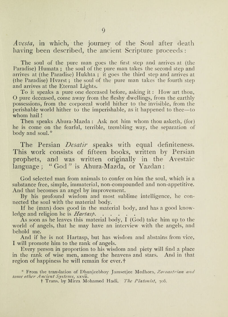 Avesta, in which, the journey of the Soul after death having been described, the ancient Scripture proceeds : The soul of the pure man goes the first step and arrives at (the Paradise) liumata ; the soul of the pure man takes the second step and arrives at (the Paradise) Hukhta ; it goes the third step and arrives at (the Paradise) Hvarst; the soul of the pure man takes the fourth step and arrives at the Eternal Lights. To it speaks a pure one deceased before, asking it : How art thou, 0 pure deceased, come away from the fleshy dwellings, from the earthly possessions, from the corporeal world hither to the invisible, from the perishable world hither to the imperishalile, as it happened to thee—to whom hail ! Then speaks Ahura-Mazda : Ask not him whom thou asketh, (for) he is come on the fearful, terrible, trembling way, the separation of body and souk* The Persian Desatir speaks with equal definiteness. This work consists of fifteen books, written by Persian prophets, and was written originally in the Avestaic language; God’’ is Ahura-Mazda, or Yazdan : God selected man from animals to confer on him the soul, which is a substance free, simple, immaterial, non-compounded and non-appetitive. And that becomes an angel by improvement. By his profound wisdom and most sublime intelligence, he con- nected the soul with the material body. If he (man) does good in the material body, and has a good know- ledge and religion he is Hariasp As soon as he leaves this material body, I (God) take him up to the world of angels, that he may have an interview with the angels, and behold me. And if he is not Hartasp, but has wisdom and abstains from vice, 1 will promote him to the rank of angels. Every person in proportion to his wisdom and piety will find a place in the rank of wise men, among the heavens and stars. And in that region of happiness he will remain for ever.f * From the translation of Dhunjeebhoy Jamsetjee Medhora, Zoroastrinn a>id some other A ncient Systems, xxvii. t Trans, by Mirza Mohamed Fladi, The Platonist, 306.