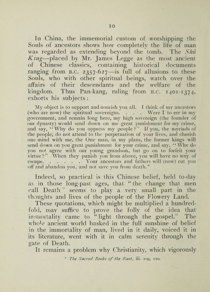 In China, the immeinorial custom of worshipping the Souls of ancestors shows how completely the life of man was regarded as extending beyond the tomb. The S/in King—placed by Mr. James Legge as the most ancient of Chinese classics, containing historical documents ranging from b.c. 2357-627—is full of allusions to these Souls, who with other spiritual beings, watch over the affairs of their descendants and the welfare of the kingdom. Thus Pan-kang, ruling from b.c. i401-1374, exhorts his subjects : My object is to support and nourish you all. I think of vny ancestors (who are now) the spiritual sovereigns. . . . Were I to err in my government, and remain long here, my high sovereign (the founder of our dynasty) would send down on me great ]')unishment for my crinre, and say, “Why do you oppress my people?'' If you, the myriads of the people, do not attend to the perpetuation of your lives, and cherish one mind with me, the One man, in my plans, the former kings will send down on you great punishment for your crime, and say, “ Whv do you not agree with our young grandson, but go on to forfeit your virtue ? ” When they punish you from above, you will have no way of escape Your ancestors and fathers will (now) cut you off and abandon you, and not save you from death.* Indeed, so practical is this Chinese belief, held to-day as in those long-past ages, that “ the change that men call Deathseems to play a very small part in the thoughts and lives of the people of the Flowery Land. These quotations, which might be multiplied a hundred- fold, may suffice to prove the folly of the idea that immortality came to “ light through the gospel.” The whole ancient world basked in the full sunshine of belief in the immortality of man, lived in it daily, voiced it in its literature, went with it in calm serenity through the gate of Death. It remains a problem why Christianity, which vigorously The Sacked Books of the East, iii. 109, no.