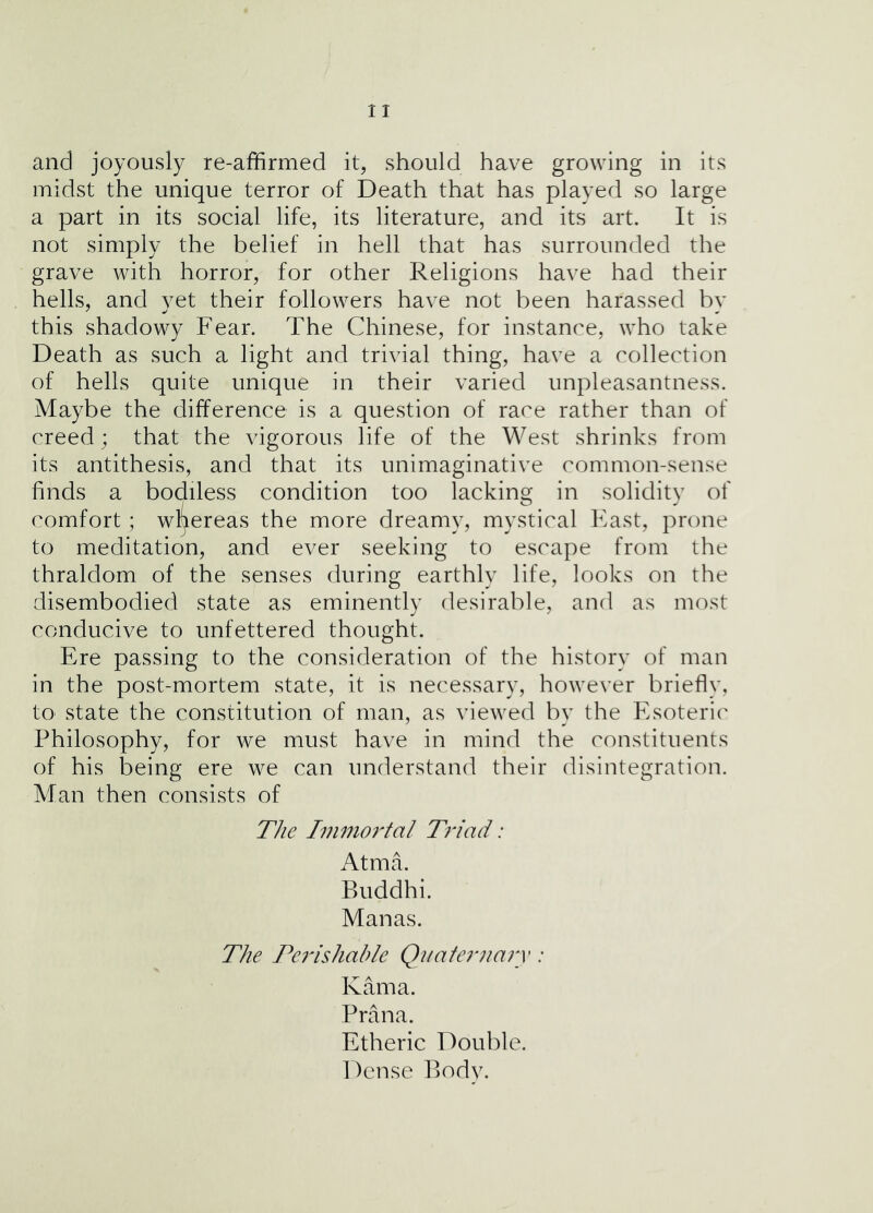 midst the unique terror of Death that has played so large a part in its social life, its literature, and its art. It is not simply the belief in hell that has surrounded the grave with horror, for other Religions have had their hells, and yet their followers have not been harassed by this shadowy Fear. The Chinese, for instance, who take Death as such a light and trivial thing, have a collection of hells quite unique in their varied unpleasantness. Maybe the difference is a question of race rather than of creed; that the vigorous life of the West shrinks from its antithesis, and that its unimaginative common-sense finds a bodiless condition too lacking in solidity of comfort ; wl^ereas the more dreamy, mystical Fast, prone to meditation, and ever seeking to escape from the thraldom of the senses during earthly life, looks on the disembodied state as eminently desirable, and as most conducive to unfettered thought. Ere passing to the consideration of the history of man in the post-mortem state, it is necessary, however briefly, tO' state the constitution of man, as viewed by the Esoteric' Philosophy, for we must have in mind the constituents of his being ere we can understand their disintegration. Man then consists of The Ivimortal Tfi'ad: Atma. Buddhi. Manas. The Tei'ishable Qiiafe7‘nary: Kama. Prana. Etheric Double. Dense Body.