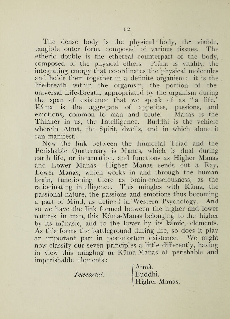 The dense body is the physical body, the visible, tangible outer form, composed of various tissues. The etheric double is the ethereal counterpart of the body, composed of the physical ethers. Prana is vitality, the integrating energy that co-ordinates the physical molecules and holds them together in a definite organism ; it is the life-breath within the organism, the portion of the universal Life-Breath, appropriated by the organism during the span of existence that we speak of as a life.^’ Kama is the aggregate of appetites, passions, and emotions, common to man and brute. Manas is the Thinker in us, the Intelligence. Buddhi is the vehicle wherein Atma, the Spirit, dwells, and in which alone it can manifest. Now the link between the Immortal Triad and the Perishable Quaternary is Manas, which is dual during earth life, or incarnation, and functions as Higher Manas and Lower Manas. Higher Manas sends out a Ray, Lower Manas, which works in and through the human brain, functioning there as brain-consciousness, as the ratiocinating intelligence. This mingles with Kama, the passional nature, the passions and emotions thus becoming a part of Mind, as defined in Western Psychology. And so we have the link formed between the higher and lower natures in man, this Kama-Manas belonging to the higher by its manasic, and to the lower by its kamic, elements. As this forms the battleground during life, so does it play an important part in post-mortem existence. We might now classify our seven principles a little differently, having in view this mingling in Kama-Manas of perishable and imperishable elements : Immo7'taL lAtmL I Buddhi. [ Higher-Manas.