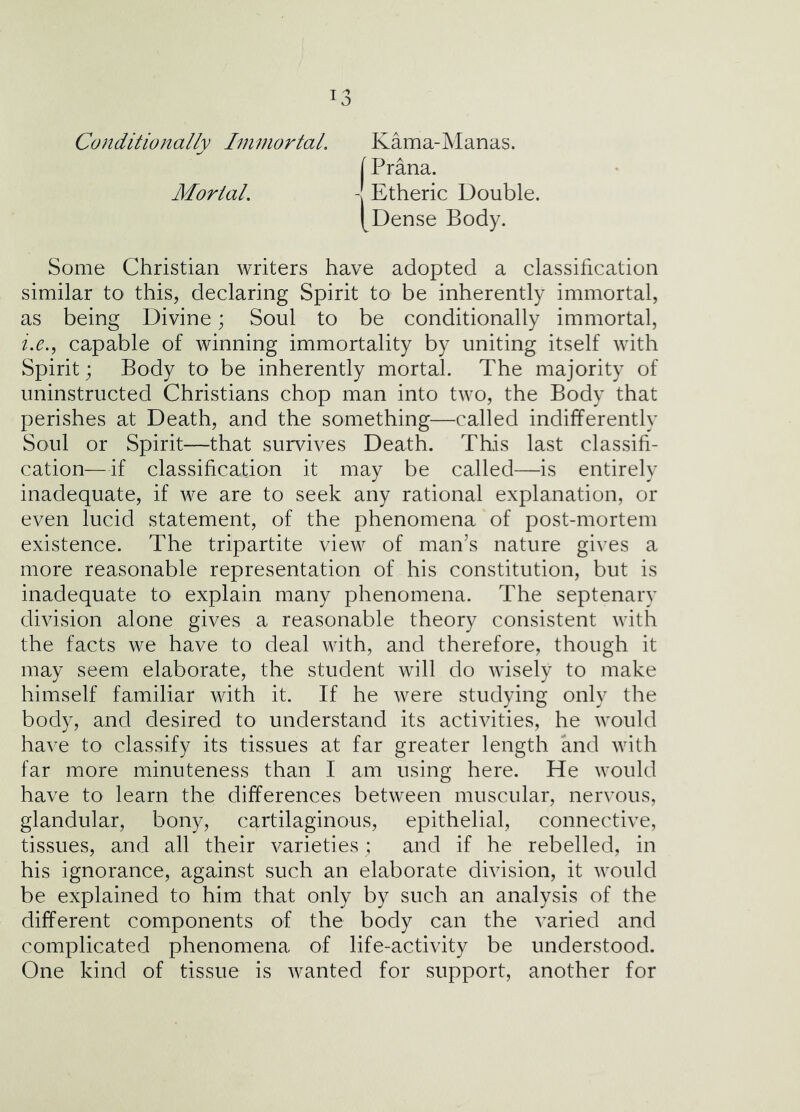 I o Conditionally Ininiortal. Kama-Manas. [ Prana. Mortal, - Etheric Double. [Dense Body. Some Christian writers have adopted a classification similar to this, declaring Spirit to be inherently immortal, as being Divine; Soul to be conditionally immortal, capable of winning immortality by uniting itself with Spirit; Body to be inherently mortal. The majority of uninstructed Christians chop man into two, the Body that perishes at Death, and the something—called indifferently Soul or Spirit—that survives Death. This last classifi- cation—if classification it may be called—is entirely inadequate, if we are to seek any rational explanation, or even lucid statement, of the phenomena of post-mortem existence. The tripartite view of man’s nature gives a more reasonable representation of his constitution, but is inadequate to explain many phenomena. The septenary division alone gives a reasonable theory consistent with the facts we have to deal with, and therefore, though it may seem elaborate, the student will do wisely to make himself familiar with it. If he were studying only the body, and desired to understand its activities, he would have to classify its tissues at far greater length and with far more minuteness than I am using here. He would have to learn the differences between muscular, nervous, glandular, bony, cartilaginous, epithelial, connective, tissues, and all their varieties ; and if he rebelled, in his ignorance, against such an elaborate division, it would be explained to him that only by such an analysis of the different components of the body can the varied and complicated phenomena of life-activity be understood. One kind of tissue is wanted for support, another for