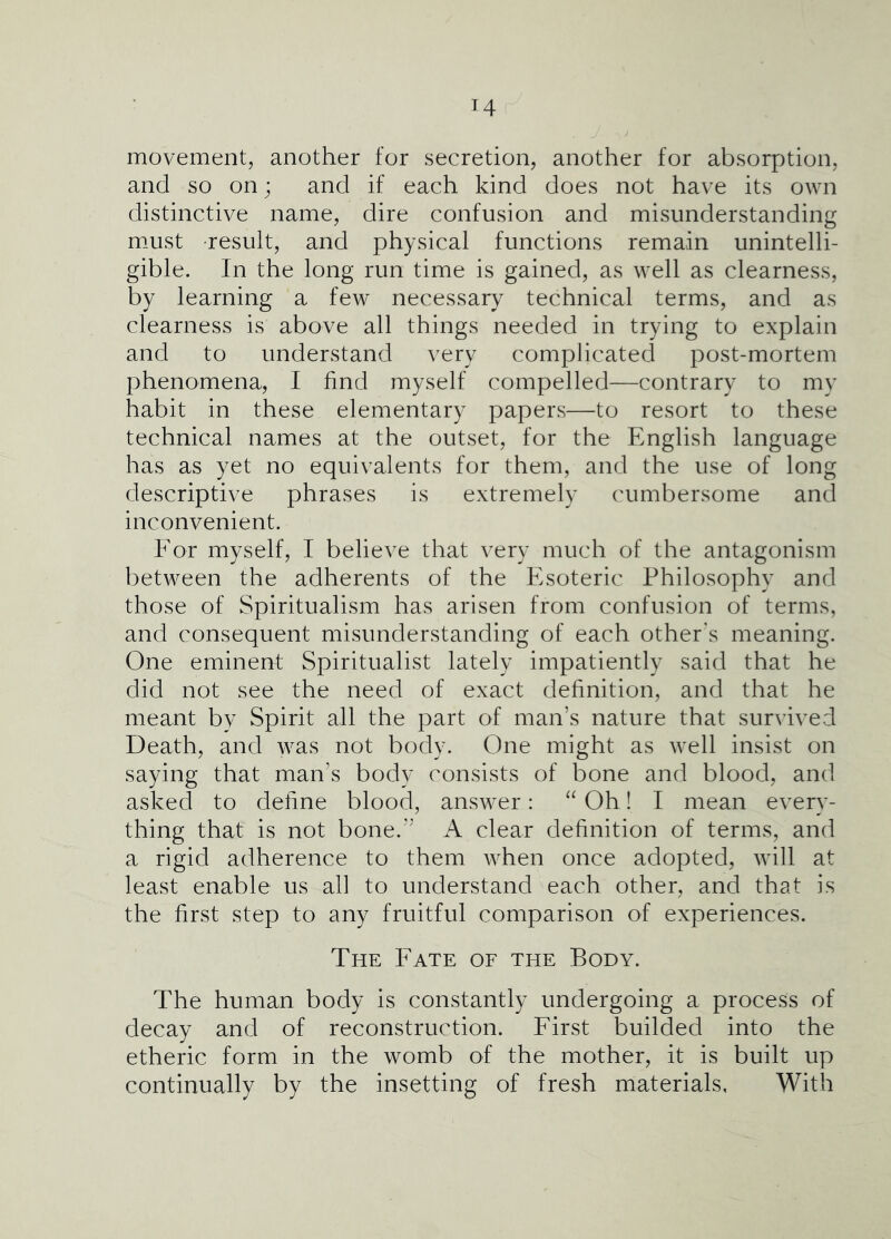 movement, another for secretion, another for absorption, and so on; and if each kind does not have its own distinctive name, dire confusion and misunderstanding must result, and physical functions remain unintelli- gible. In the long run time is gained, as well as clearness, by learning a few necessary technical terms, and as clearness is above all things needed in trying to explain and to understand very complicated post-mortem phenomena, I find myself compelled—contrary to my habit in these elementary papers—to resort to these technical names at the outset, for the English language has as yet no equivalents for them, and the use of long descriptive phrases is extremely cumbersome and inconvenient. Por myself, I believe that very much of the antagonism between the adherents of the Esoteric Philosophy and those of Spiritualism has arisen from confusion of terms, and consequent misunderstanding of each other's meaning. One eminent Spiritualist lately impatiently said that he did not see the need of exact definition, and that he meant by Spirit all the part of man’s nature that survived Death, and was not body. One might as well insist on saying that man’s body consists of bone and blood, and asked to define blood, answer: “ Oh! I mean every- thing that is not bone.” A clear definition of terms, and a rigid adherence to them when once adopted, will at least enable us all to understand each other, and that is the first step to any fruitful comparison of experiences. The Eate of the Body. The human body is constantly undergoing a process of decay and of reconstruction. Eirst builded into the etheric form in the womb of the mother, it is built up continually by the insetting of fresh materials, With