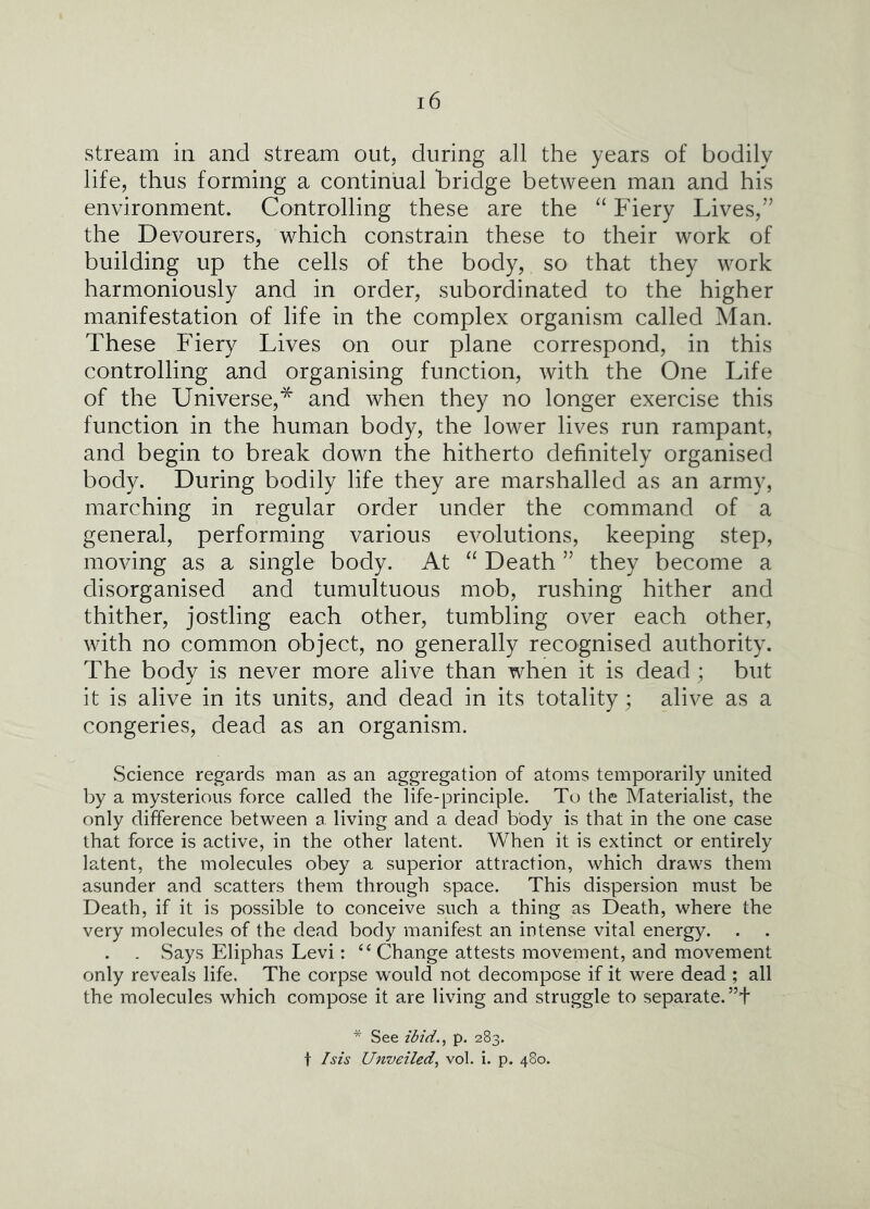 stream in and stream out, during all the years of bodily life, thus forming a continual bridge between man and his environment. Controlling these are the “ Fiery Lives,” the Devourers, which constrain these to their work of building up the cells of the body, so that they work harmoniously and in order, subordinated to the higher manifestation of life in the complex organism called Man. These Fiery Lives on our plane correspond, in this controlling and organising function, with the One Life of the Universe,* and when they no longer exercise this function in the human body, the lower lives run rampant, and begin to break down the hitherto definitely organised body. During bodily life they are marshalled as an army, marching in regular order under the command of a general, performing various evolutions, keeping step, moving as a single body. At Death ” they become a disorganised and tumultuous mob, rushing hither and thither, jostling each other, tumbling over each other, with no common object, no generally recognised authority. The body is never more alive than when it is dead; but it is alive in its units, and dead in its totality; alive as a congeries, dead as an organism. Science regards man as an aggregation of atoms temporarily united by a mysterious force called the life-principle. To the Materialist, the only difference between a living and a dead body is that in the one case that force is active, in the other latent. When it is extinct or entirely latent, the molecules obey a superior attraction, which draws them asunder and scatters them through space. This dispersion must be Death, if it is possible to conceive such a thing as Death, where the very molecules of the dead body manifest an intense vital energy. . vSays Eliphas Levi: ‘‘ Change attests movement, and movement only reveals life. The corpse would not decompose if it were dead ; all the molecules which compose it are living and struggle to separate. * See ibid.^ p. 283. t Isis Unveiled^ vol. i. p. 480.