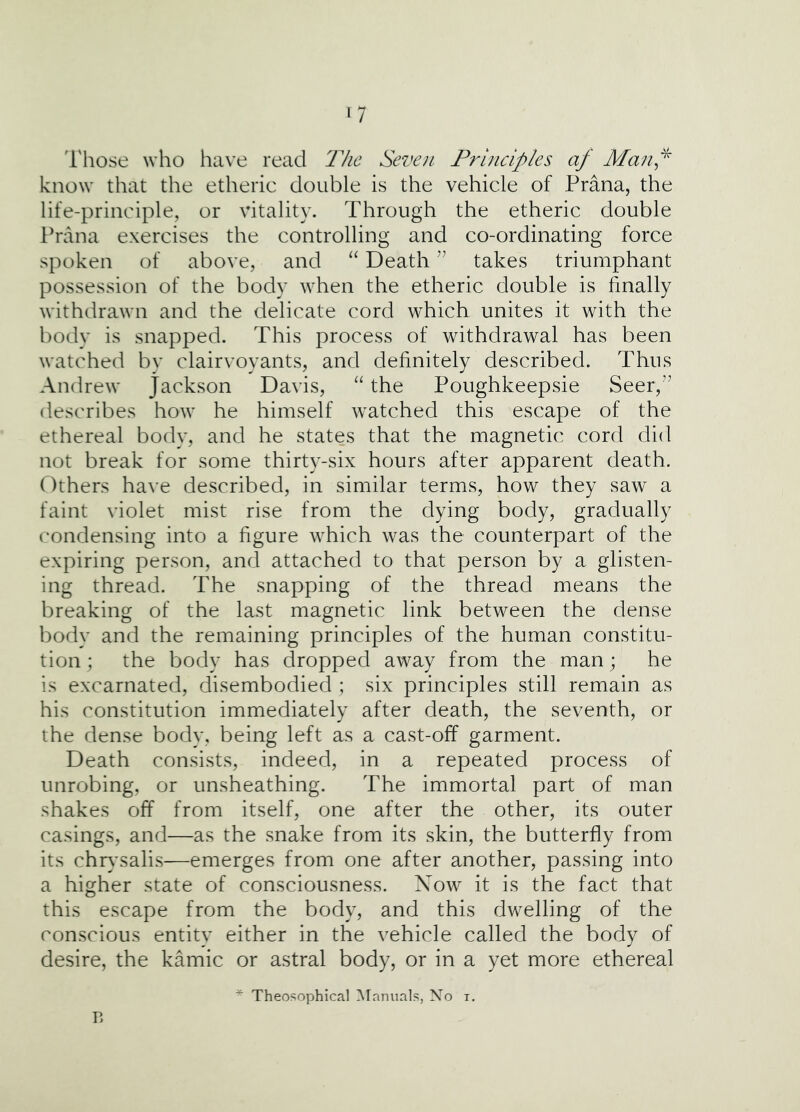 ‘7 I'liose who have read The Seven Principles af Man^^ know that the etheric double is the vehicle of Prana, the life-principle, or vitality. Through the etheric double lhana exercises the controlling and co-ordinating force spoken of above, and “ Death takes triumphant possession of the body when the etheric double is finally withdrawn and the delicate cord which unites it with the bodv is snapped. This process of withdrawal has been watched bv clairvoyants, and definitely described. Thus Andrew Jackson Davis, “ the Poughkeepsie Seer,” describes how he himself watched this escape of the ethereal body, and he states that the magnetic cord did not break for some thirty-six hours after apparent death. Others have described, in similar terms, how they saw a faint violet mist rise from the dying body, gradually condensing into a figure which was the counterpart of the expiring person, and attached to that person by a glisten- ing thread. The snapping of the thread means the breaking of the last magnetic link between the dense body and the remaining principles of the human constitu- tion ; the body has dropped away from the man; he is excarnated, disembodied ; six principles still remain as his constitution immediately after death, the seventh, or the dense body, being left as a cast-off garment. Death consists, indeed, in a repeated process of unrobing, or unsheathing. The immortal part of man shakes off from itself, one after the other, its outer casings, and—as the snake from its skin, the butterfly from its chr}'salis—emerges from one after another, passing into a higher state of consciousness. Xow it is the fact that this escape from the body, and this dwelling of the conscious entity either in the vehicle called the body of desire, the kamic or astral body, or in a yet more ethereal * Theosophical Manuals, No i. B