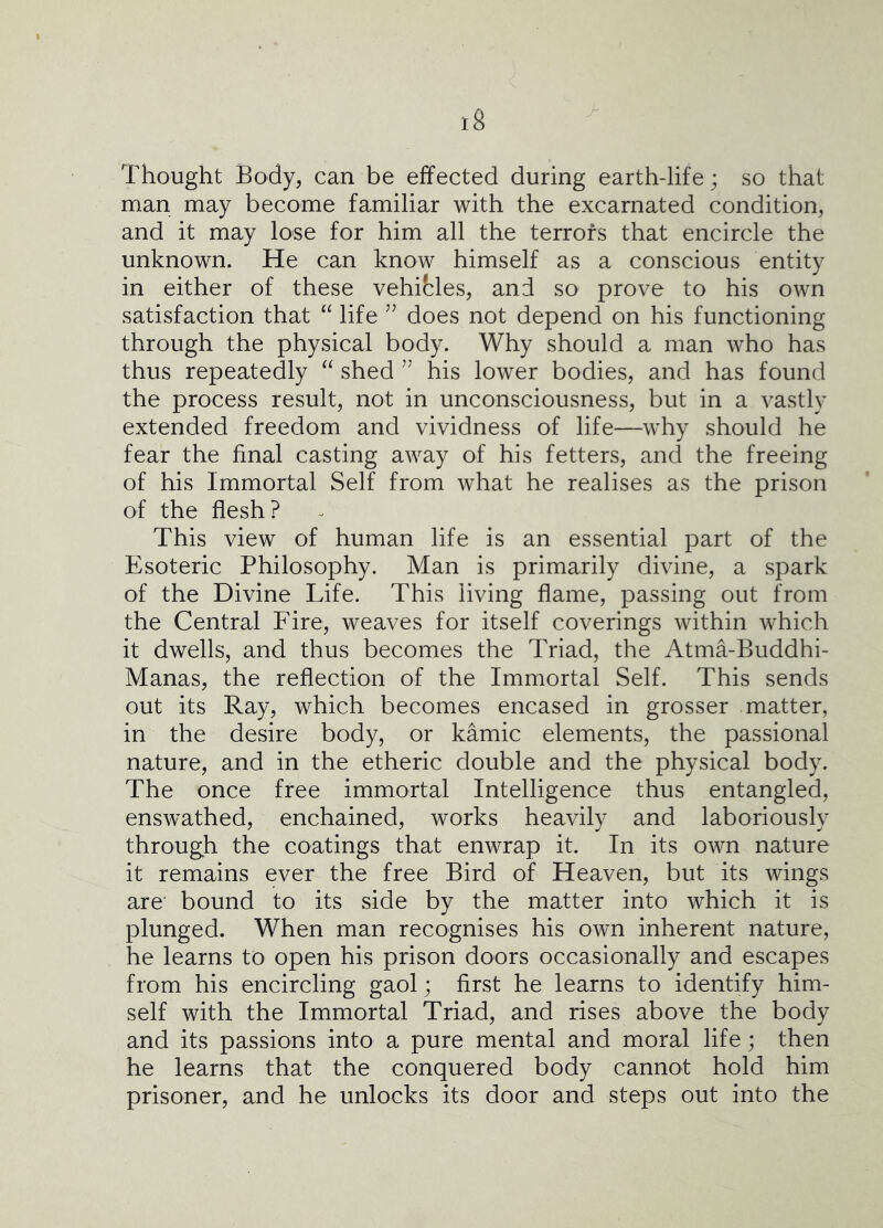 Thought Body, can be effected during earth-life; so that man may become familiar with the excarnated condition, and it may lose for him all the terrors that encircle the unknown. He can know himself as a conscious entity in either of these vehicles, and so prove to his own satisfaction that “ life does not depend on his functioning through the physical body. Why should a man who has thus repeatedly “ shed his lower bodies, and has found the process result, not in unconsciousness, but in a vastly extended freedom and vividness of life—why should he fear the final casting away of his fetters, and the freeing of his Immortal Self from what he realises as the prison of the flesh? This view of human life is an essential part of the Esoteric Philosophy. Man is primarily divine, a spark of the Divine Life. This living flame, passing out from the Central Fire, weaves for itself coverings within which it dwells, and thus becomes the Triad, the Atma-Buddhi- Manas, the reflection of the Immortal Self. This sends out its Ray, which becomes encased in grosser matter, in the desire body, or kamic elements, the passional nature, and in the etheric double and the physical body. The once free immortal Intelligence thus entangled, enswathed, enchained, works heavily and laboriously through the coatings that enwrap it. In its own nature it remains ever the free Bird of Heaven, but its wings are' bound to its side by the matter into which it is plunged. When man recognises his own inherent nature, he learns to open his prison doors occasionally and escapes from his encircling gaol; first he learns to identify him- self with the Immortal Triad, and rises above the body and its passions into a pure mental and moral life; then he learns that the conquered body cannot hold him prisoner, and he unlocks its door and steps out into the