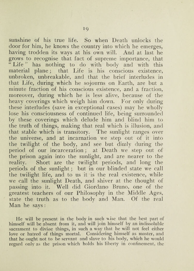 sunshine of his true life. So when Death unlocks the door for him, he knows the country into which he emerges, having trodden its ways at his own will. And at last he grows to recognise that fact of supreme importance, that Life ” has nothing to do with body and with this material plane; that Life is his conscious existence, unbroken, unbreakable, and that the brief interludes in that Life, during which he sojourns on Earth, are but a minute fraction of his conscious existence, and a fraction, moreover, during which he is less alive, because of the heavy coverings which weigh him down. For only during these interludes (save in exceptional cases) may he wholly lose his consciousness of continued life, being surrounded by these coverings which delude him and blind him to the truth of things, making that real which is illusion, and that stable which is transitory. The sunlight ranges over the universe, and at incarnation we step out of it into the twilight of the body, and see but dimly during the period of our incarceration; at Death we step out of the prison again into the sunlight, and are nearer to the reality. Short are the twilight periods, and long the periods of the sunlight; but in our blinded state we call the twilight life, and to us it is the real existence, while we call the sunlight Death, and shiver at the thought of passing into it. Well did Giordano Bruno, one of the greatest teachers of our Philosophy in the Middle Ages, state the truth as to the body and Man. Of the real Man he says : He will be present in the body in such wise that the best part of himself will be absent from it, and will join himself by an indissoluble sacrament to divine things, in such a w'ay that he will not feel either love or hatred of things mortal. Considering himself as master, and that he ought not to be servant and slave to his body, which he w^ould regard only as the prison wdiich holds his liberty in confinement, the