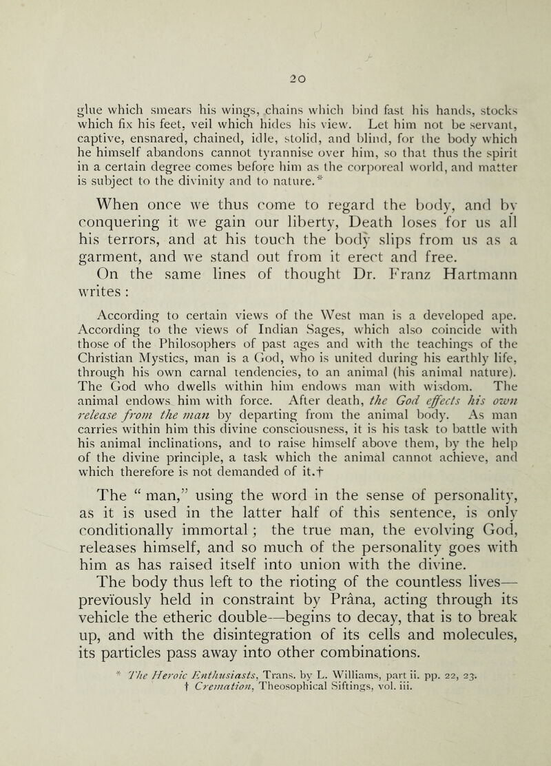glue which smears his wings, chains which l^ind fast his hands, stocks which fix his feet, veil which hides his view. Let him not be servant, captive, ensnared, chained, idle, stolid, and blind, for the body which he himself abandons cannot tyrannise over him, so that thus the spirit in a certain degree comes before him as the corporeal world, and matter is subject to the divinity and to nature.’ When once we thu.s come to regard the body, and by conquering it we gain our liberty, Death lo.ses for us all his terrors, and at his touch the body slips from us as a garment, and we stand out from it erect and free. On the same lines of thought Dr. Franz Hartmann writes : According to certain views of the West man is a developed ape. According to the views of Indian Sages, which also coincide with those of the Philosophers of past ages and with the teachings of the Christian Mystics, man is a Cod, who is united during his earthly life, through his own carnal tendencies, to an animal {his animal nature). The God who dwells within him endows man with wisdom. The animal endows, him with force. After death, the God effects his own release from the man by departing from the animal body. As man carries within him this divine consciousness, it is his task to battle with his animal inclinations, and to raise himself above them, by the help of the divine principle, a task which the animal cannot achieve, and which therefore is not demanded of it.f The “ man,’’ using the word in the sense of personality, as it is used in the latter half of this sentence, is only conditionally immortal; the true man, the evolving God, releases himself, and so much of the personality goes with him as has raised itself into union with the divine. The body thus left to the rioting of the countless lives— previously held in constraint by Prana, acting through its vehicle the etheric double—begins to decay, that is to break up, and with the disintegration of its cells and molecules, its particles pass away into other combinations. * The Heroic Enthusiasts, Trans, by L. Williams, part ii. pp. 22, 23-. t Crejnntion, Theosophical Siftings, vol. iii.