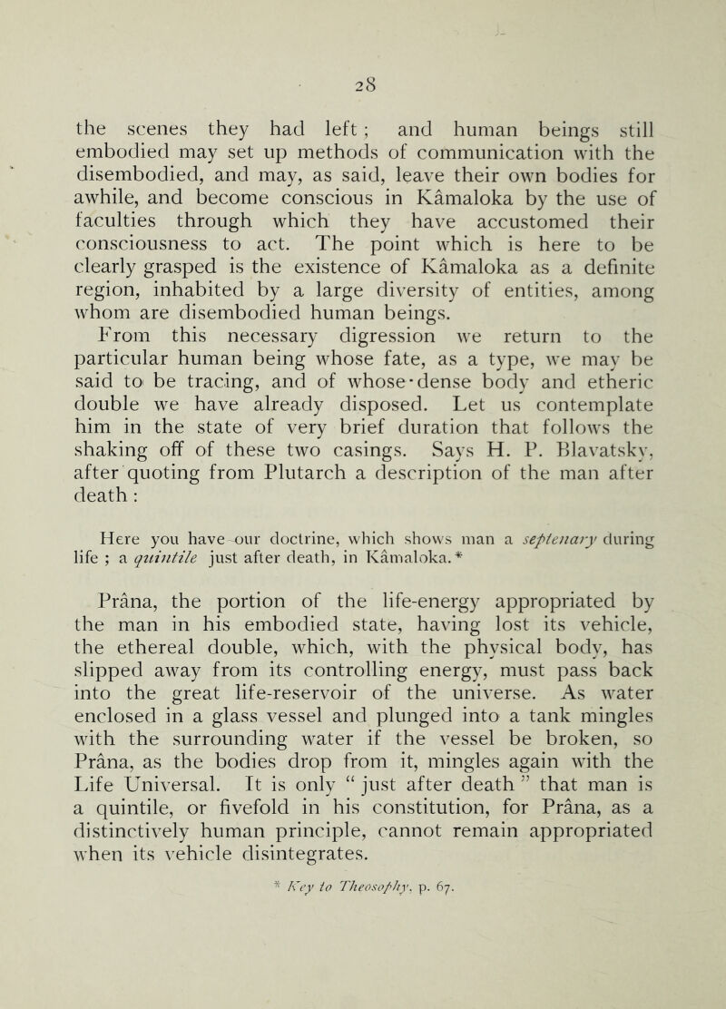 the scenes they had left ; and human beings still embodied may set up methods of communication with the disembodied, and may, as said, leave their own bodies for awhile, and become conscious in Kamaloka by the use of faculties through which they have accustomed their consciousness to act. The point which is here to be clearly grasped is the existence of Kamaloka as a definite region, inhabited by a large diversity of entities, among whom are disembodied human beings. From this necessary digression we return to the particular human being whose fate, as a type, we may be said tO' be tracing, and of whose-dense body and etheric double we have already disposed. Let us contemplate him in the state of very brief duration that follows the shaking off of these two casings. Says H. P. Blavatsky, after quoting from Plutarch a description of the man after death : Here you have our doctrine, which shows man a septenary &(xx\w<g life ; a qtiintile just after death, in Kamaloka. Prana, the portion of the life-energy appropriated by the man in his embodied state, having lost its vehicle, the ethereal double, which, with the physical body, has slipped away from its controlling energy, must pass back into the great life-reservoir of the universe. As water enclosed in a glass vessel and plunged into a tank mingles with the surrounding water if the vessel be broken, so Prana, as the bodies drop from it, mingles again with the Life Universal. It is only “ just after death ’’ that man is a quintile, or fivefold in his constitution, for Prana, as a distinctively human principle, cannot remain appropriated when its vehicle disintegrates. Key to rheoso/’hy, p. 67.