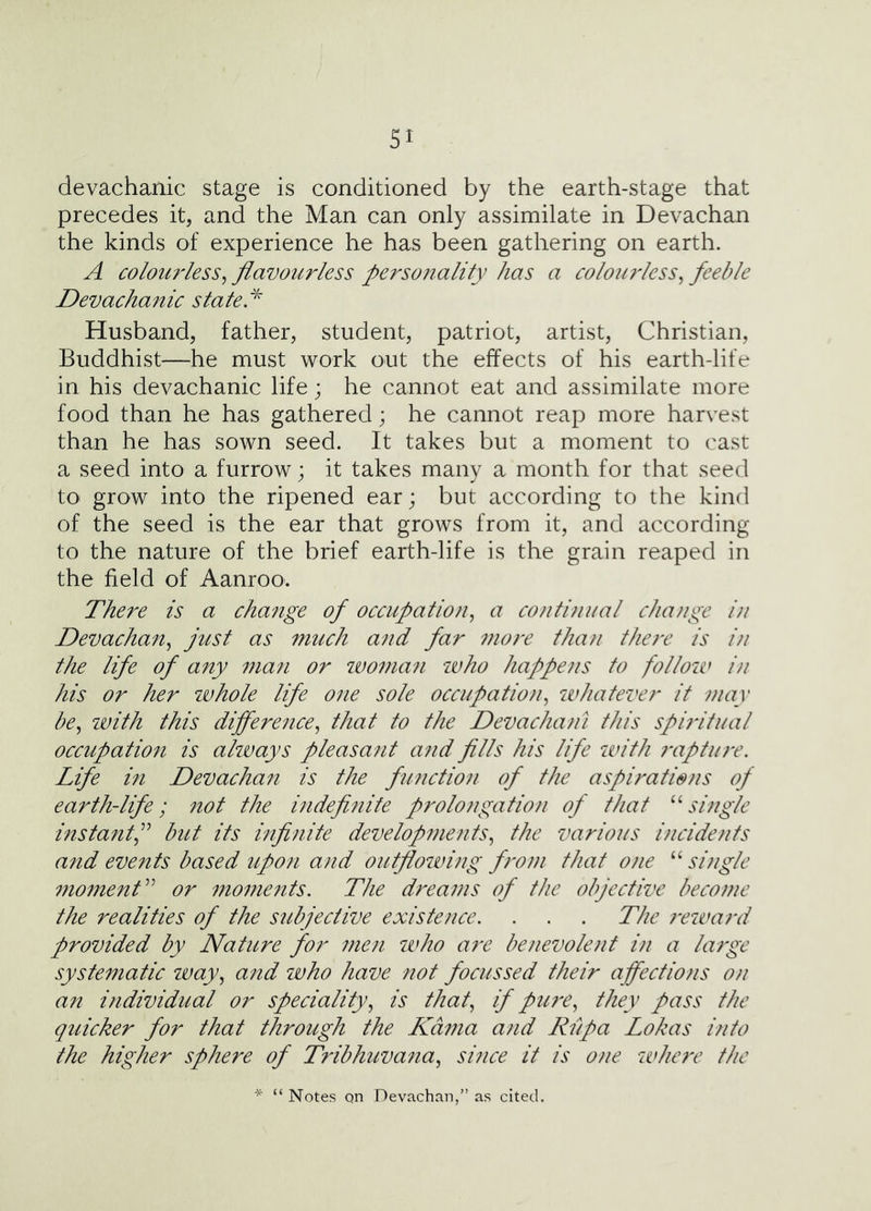 devachanic stage is conditioned by the earth-stage that precedes it, and the Man can only assimilate in Devachan the kinds of experience he has been gathering on earth. A colourless^ flavourless personality has a colou7'less^ feeble Devachanic stateP Husband, father, student, patriot, artist, Christian, Buddhist—he must work out the effects of his earth-life in his devachanic life; he cannot eat and assimilate more food than he has gathered; he cannot reap more harvest than he has sown seed. It takes but a moment to cast a seed into a furrow; it takes many a month for that seed tO' grow into the ripened ear; but according to the kind of the seed is the ear that grows from it, and according to the nature of the brief earth-life is the grain reaped in the field of Aanroo. There is a change of occupation^ a co/ituiiial change i)i Devachan^ just as much and far more than there is in the life of any 7na7i or ivoma^i ivho happens to follow i/i his or her ivhole life 07ie sole occupatio}i^ whatever it may be^ with this differeiice^ that to the Devachatn this spiritual occupatio7i is ahvays pleasant a7id fills his life with 7-aptu7'e. Life i7i Devachait is the fii7ictio7i of the aspirations of earth-life; 7tot the hidefinite prolongation of that ^Pmgle instantf but its mfinite develop77ients^ the various incidents a77d events based up07i and outflowing f7'om that ojie “ si7igle 77ioment^^ or 7noments. The dreams of the objective become the realities of the subjective existence, . . . The 7‘eward provided by Nature for 7ne7i ivho are benevole7it in a la7ge syste77iatic way^ a77d who have not focussed their affectio7is o/i an ifidividual or speciality,^ is that,, if pU7'e, they pass the quicker for that through the Kama ajid Rlipa Lokas into the higher sphere of Tribhuva7ia,, suice it is one whe7'e the * “ Notes Qn Devachan,” as cited.