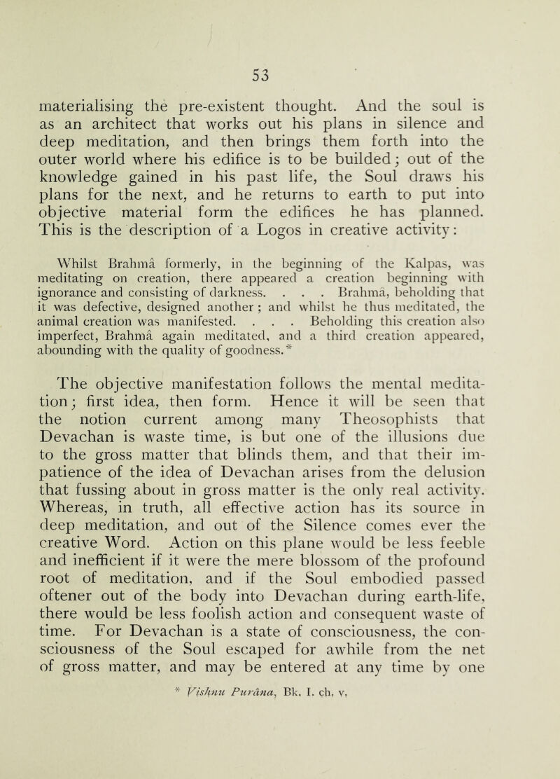 materialising the pre-existent thought. And the soul is as an architect that works out his plans in silence and deep meditation, and then brings them forth into the outer world where his edifice is to be builded; out of the knowledge gained in his past life, the Soul draws his plans for the next, and he returns to earth to put into objective material form the edifices he has planned. This is the description of a Logos in creative activity: Whilst Brahma formerly, in the beginning of the Kalpas, was meditating on creation, there appeared a creation beginning with ignorance and consisting of darkness. . . . Brahma, beholding that it was defective, designed another ; and whilst he thus meditated, the animal creation was manifested. . . . Beholding this creation also imperfect, Brahma again meditated, and a third creation appeared, abounding with the quality of goodness.''^ The objective manifestation follows the mental medita- tion; first idea, then form. Hence it will be seen that the notion current among many Theosophists that Devachan is waste time, is but one of the illusions due to the gross matter that blinds them, and that their im- patience of the idea of Devachan arises from the delusion that fussing about in gross matter is the only real activity. Whereas, in truth, all effective action has its source in deep meditation, and out of the Silence comes ever the creative Word. Action on this plane would be less feeble and inefficient if it were the mere blossom of the profound root of meditation, and if the Soul embodied passed oftener out of the body into Devachan during earth-life, there would be less foolish action and consequent waste of time. For Devachan is a state of consciousness, the con- sciousness of the Soul escaped for awhile from the net of gross matter, and may be entered at any time by one Vishnu Pur ana ^ Bk. I. ch, v,