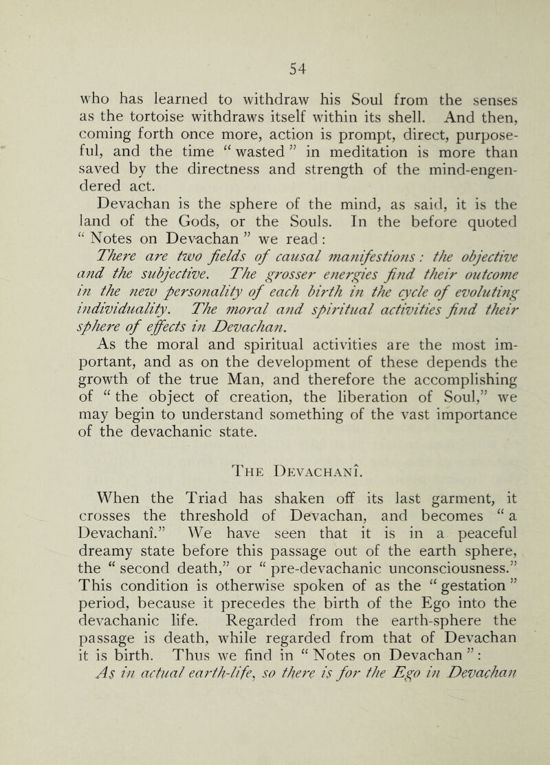 who has learned to withdraw his Soul from the senses as the tortoise withdraws itself within its shell. And then, coming forth once more, action is prompt, direct, purpose- ful, and the time wasted in meditation is more than saved by the directness and strength of the mind-engen- dered act. Devachan is the sphere of the mind, as said, it is the land of the Gods, or the Souls. In the before quoted Notes on Devachan ’’ we read: There are two fields ofi causal manifiestions: the objective and the subjective. The grosser e?tergies fi7id their outcome in the new personality of each birth in the cycle ofi evoluting individuality. The moral and spiritual activities find their sphere of ejfiects in Devachan. As the moral and spiritual activities are the most im- portant, and as on the development of these depends the growth of the true Man, and therefore the accomplishing of “ the object of creation, the liberation of Soul,’’ we may begin to understand something of the vast importance of the devachanic state. The Devachani. When the Triad has shaken off its last garment, it crosses the threshold of Devachan, and becomes a Devachani.” We have seen that it is in a peaceful dreamy state before this passage out of the earth sphere, the second death,” or “ pre-devachanic unconsciousness.” This condition is otherwise spoken of as the gestation ” period, because it precedes the birth of the Ego into the devachanic life. Regarded from the earth-sphere the passage is death, while regarded from that of Devachan it is birth. Thu s we find in “ Notes on Devachan ”: As in actual earth-life^ so there is for the Ego in Devachan