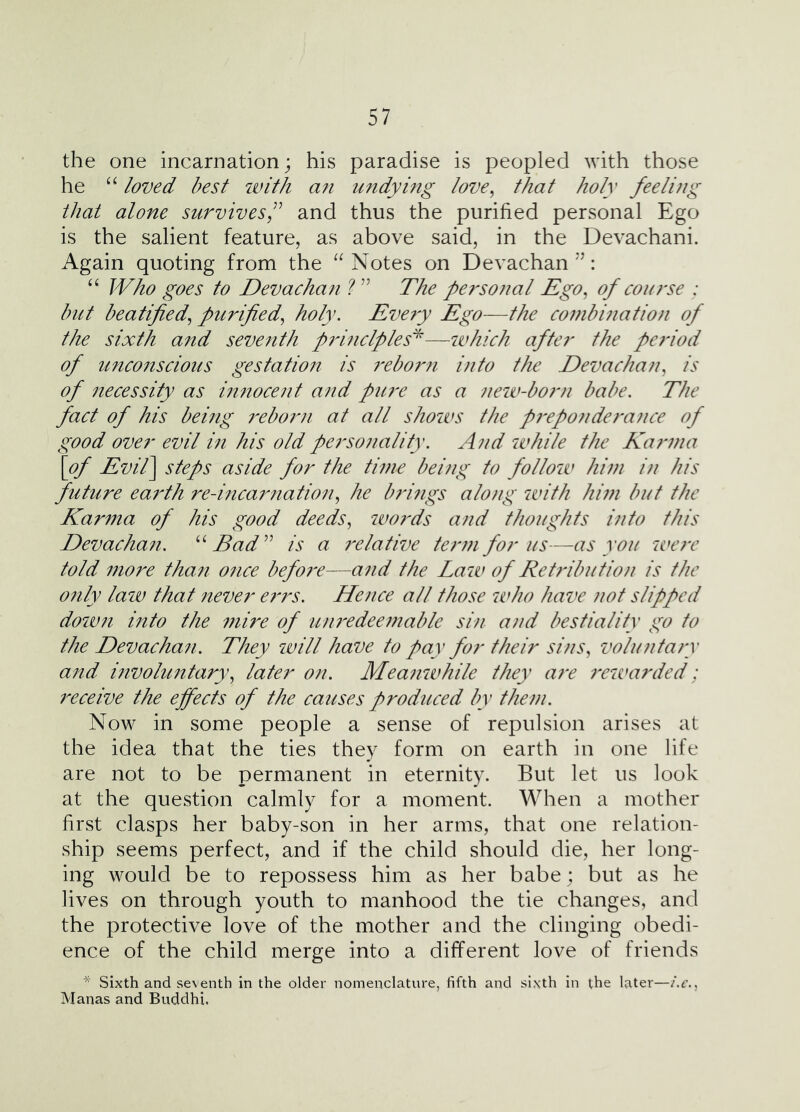 the one incarnation; his paradise is peopled with those he “ loved best with a?i undying love^ that holy feelijig that alone survives,and thus the purified personal Ego is the salient feature, as above said, in the Devachani. Again quoting from the Notes on Devachan : “ Who goes to Devachan The personal Ego, of course : but beatified, purified, holy. Eve^y Ego—the combination of the sixth and seventh prmclples^—which after the period of u?ico7iscious gestation is 7'eborn into the Devachan, is of 7iecessity as i7i7iocent and pU7'e as a 7ieiv-born babe. The fact of his being 7'ebor7i at all shows the p7'ep07ide7'ance of good over evil m his old perso7mlity. A7id while the Ka7mia \of Evil] steps aside for the ti77ie bei7ig to follow hi7n i7i his future earth re-ifica7matio7i, he brhigs alo7ig with hi7n but the Kar77ta of his good deeds, iiwrds and thoughts into this Devachafi. Bad^^ is a 7'elative ter77i for us—as you we7r told 7nore than once befo7'e—a7id the Law of Retributio7i is the 07ily laiv that never e7'rs. Hence all those who have 7wt slipped dow7i into the 77iire of U7i7'edee7nable shi a7/d bestiality go to the Devacha7i. They will have to pay for their sins, volu7ita7y a7td mcuohmtary, later on. Mea72while they are 7rwarded; 7xceive the effects of the causes produced by them. Now in some people a sense of repulsion arises at the idea that the ties they form on earth in one life are not to be permanent in eternity. But let us look at the question calmly for a moment. When a mother first clasps her baby-son in her arms, that one relation- ship seems perfect, and if the child should die, her long- ing would be to repossess him as her babe ; but as he lives on through youth to manhood the tie changes, and the protective love of the mother and the clinging obedi- ence of the child merge into a different love of friends * Sixth and seventh in the older nomenclature, fifth and sixth in the later—i.c., Manas and Buddhi,