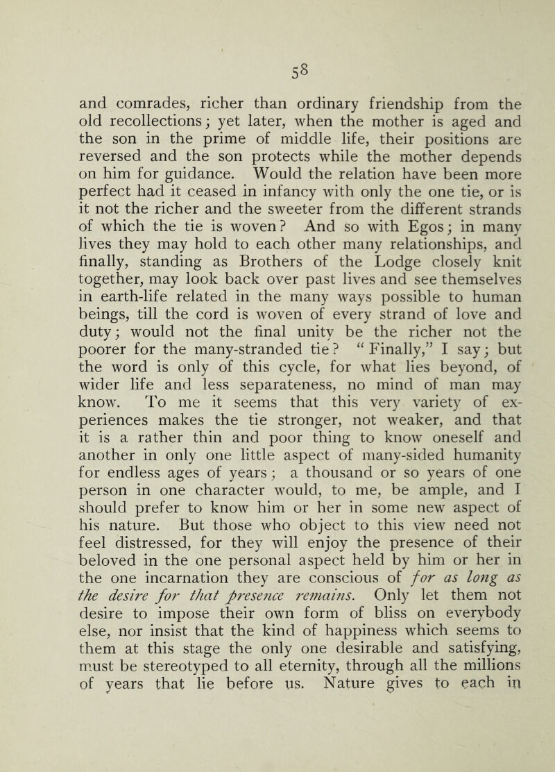 and comrades, richer than ordinary friendship from the old recollections; yet later, when the mother is aged and the son in the prime of middle life, their positions are reversed and the son protects while the mother depends on him for guidance. Would the relation have been more perfect had it ceased in infancy with only the one tie, or is it not the richer and the sweeter from the different strands of which the tie is woven? And so with Egos; in many lives they may hold to each other many relationships, and finally, standing as Brothers of the Lodge closely knit together, may look back over past lives and see themselves in earth-life related in the many ways possible to human beings, till the cord is woven of every strand of love and duty; would not the final unity be the richer not the poorer for the many-stranded tie ? Finally,’’ I say; but the word is only of this cycle, for what lies beyond, of wider life and less separateness, no mind of man may know. To me it seems that this very variety of ex- periences makes the tie stronger, not weaker, and that it is a rather thin and poor thing to know oneself and another in only one little aspect of many-sided humanity for endless ages of years; a thousand or so years of one person in one character would, to me, be ample, and I should prefer to know him or her in some new aspect of his nature. But those who object to this view need not feel distressed, for they will enjoy the presence of their beloved in the one personal aspect held by him or her in the one incarnation they are conscious of for as long as the desire for that presence 7'emains. Only let them not desire to impose their own form of bliss on everybody else, nor insist that the kind of happiness which seems to them at this stage the only one desirable and satisfying, must be stereotyped to all eternity, through all the millions of years that lie before us. Nature gives to each in