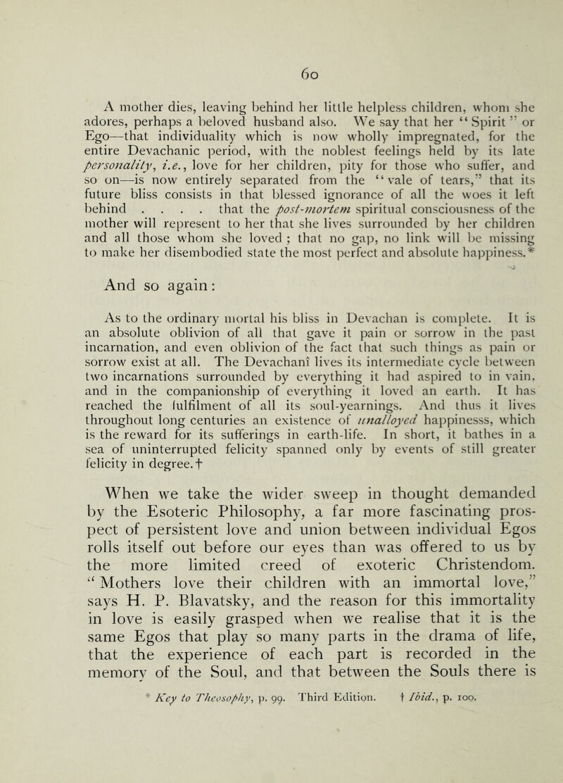 A mother dies, leaving behind her little helpless children, whom she adores, perhaps a beloved husband also. We say that her “ Spirit ” or Ego—that individuality which is now wholly impregnated, for the entire Devachanic period, with the noblest feelings held by its late personalityi.e., love for her children, pity for those who suffer, and so on—is now entirely separated from the “vale of tears,” that its future bliss consists in that blessed ignorance of all the woes it left behind .... that the post-mortem spiritual consciousness of the mother will represent to her that she lives surrounded by her children and all those whom she loved ; that no gap, no link will be missing to make her disembodied state the most perfect and absolute happiness.* And so again: As to the ordinary mortal his bliss in Devachan is complete. It is an absolute oblivion of all that gave it pain or sorrow in the past incarnation, and even oblivion of the fact that such things as pain or sorrow exist at all. The Devachani lives its intermediate cycle between two incarnations surrounded by everything it had aspired to in vain, and in the companionship of everything it loved an earth. It has reached the (ulfilment of all its soul-yearnings. And thus it lives throughout long centuries an existence of unalloyed happinesss, which is the reward for its sufferings in earth-life. In short, it bathes in a sea of uninterrupted felicity spanned only by events of still greater felicity in degree, f W^hen we take the wider sweep in thought demanded by the Esoteric Philosophy, a far more fascinating pros- pect of persistent love and union between individual Egos rolls itself out before our eyes than was offered to us by the more limited creed of exoteric Christendom. Mothers love their children with an immortal love,” says H. P. Blavatsky, and the reason for this immortality in love is easily grasped when we realise that it is the same Egos that play so many parts in the drama of life, that the experience of each part is recorded in the memory of the Soul, and that between the Souls there is