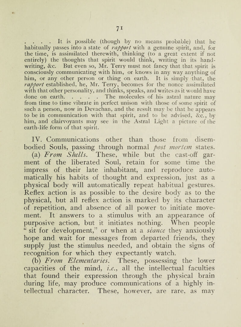 It is possible (though by no means probable) that he habitually passes into a state of rapport with a genuine spirit, and, for the time, is assimilated therewith, thinking (to a great extent if not entirely) the thoughts that spirit would think, writing in its hand- writing, &c. But even so, Mr. Terry must not fancy that that spirit is consciously communicating with him, or knows in any way anything of him, or any other person or thing on earth. It is simply that, the rappo7^t established, he, Mr. Terry, becomes for the iionce assimilated with that other personality, and thinks, speaks, and writes as it would have done on earth The molecules of his astral nature may from time to time vibrate in perfect unison with those of some spirit of such a person, now in Devachan, and the result may be that he appears to be in communication with that spirit, and to l)e advised, tvc., by him, and clairvoyants may see in the Astral Light a picture of llie earth-life form of that spirit. IV. Communications other than those from disem- bodied Souls, passing through normal post mortem states. (a) From Shells. These, while but the cast-off gar- ment of the liberated Soul, retain for some time the impress of their late inhabitant, and reproduce auto- matically his habits of thought and expression, just as a physical body will automatically repeat habitual gestures. Reflex action is as possible to the desire body as to the physical, but all reflex action is marked by its character of repetition, and absence of all power to initiate move- ment. It answers to a stimulus with an appearance of purposive action, but it initiates nothing. AVhen people sit for development,” or when at a seance they anxiously hope and wait for messages from departed friends, they supply just the stimulus needed, and obtain the signs of recognition for which they expectantly watch. (b) IFrom Klementaries. These, possessing the lower capacities of the mind, i.e., all the intellectual faculties that found their expression through the physical brain during life, may produce communications of a highly in- tellectual character. These, however, are rare, as may
