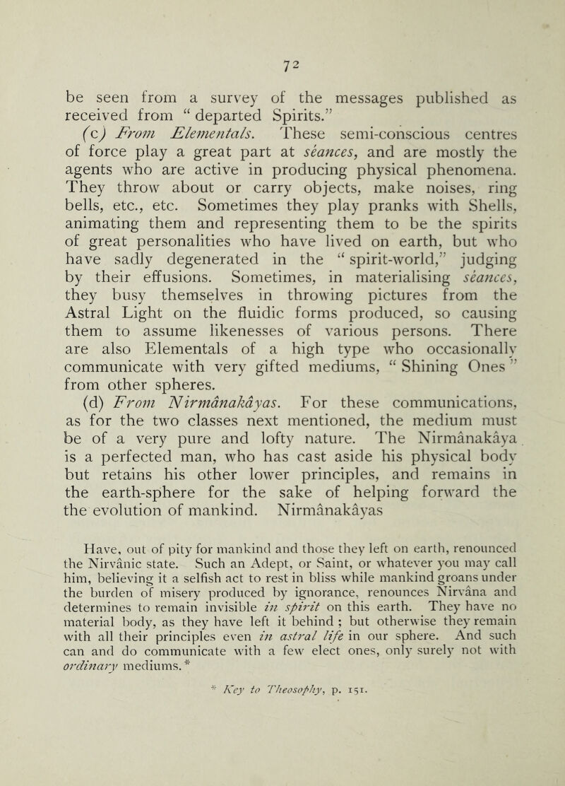 be seen from a survey of the messages published as received from departed Spirits.” (q,) From Flementals. These semi-conscious centres of force play a great part at seances, and are mostly the agents who are active in producing physical phenomena. They throw about or carry objects, make noises, ring bells, etc., etc. Sometimes they play pranks with Shells, animating them and representing them to be the spirits of great personalities who have lived on earth, but who have sadly degenerated in the spirit-world,” judging by their effusions. Sometimes, in materialising seances, they busy themselves in throwing pictures from the Astral Light on the fluidic forms produced, so causing them to assume likenesses of various persons. There are also Elementals of a high type who occasionally communicate with very gifted mediums, “ vShining Ones ” from other spheres. (d) From Nirmdnakdyas. For these communications, as for the two classes next mentioned, the medium must be of a very pure and lofty nature. The Nirmanakaya is a perfected man, who has cast aside his physical body but retains his other lower principles, and remains in the earth-sphere for the sake of helping forward the the evolution of mankind. Nirmanakayas Have, out of pity for mankind and those they left on earth, renounced the Nirvanic state. Such an Adept, or Saint, or whatever you may call him, believing it a selfish act to rest in bliss while mankind groans under the burden of misery produced by ignorance, renounces Nirvana and determines to remain invisible /;/ spirit on this earth. They have no material body, as they have left it behind ; but otherwise they remain with all their principles even in astral life in our sphere. And such can and do communicate with a few elect ones, only surel} not with ordinary mediums. Key to Theosophy, p. 151.