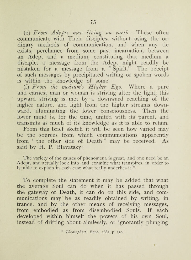 (e) Trom Adepts now living on earth. These often communicate with Their disciples, without using the or- dinary methods of communication, and when any tie exists, perchance from some past incarnation, between an Adept and a medium, constituting that medium a disciple, a message from the Adept might readily be mistaken for a message from a Spirit/’ The receipt of such messages by precipitated writing or spoken words is within the knowledge of some. (f) 'From the mediunds Higher Ego. Where a pure and earnest man or woman is striving after the light, this upward striving is met by a downward reaching of the higher nature, and light from the higher streams down- ward, illuminating the lower consciousness. Then the lower mind is, for the time, united with its parent, and transmits as much of its knowledge as it is able to retain. From this brief sketch it will be seen how varied may be the sources from which communications apparently from “ the other side of Death ” may be received. As said by H. P. Blavatsky: The variety of the causes of phenoiuena is great, and one need be an Adept, and actually look into and examine what transpires, in order to be able to explain in each case what really underlies it.* To complete the statement it may be added that what the average Soul can do when it has passed through the gateway of Death, it can do on this side, and com- munications may be as readily obtained by writing, in trance, and by the other means of receiving messages, from embodied as from disembodied Souls. If each developed within himself the powers of his own Soul, instead of drifting about aimlessly, or ignorantly plunging rheoso/>hisi, Sept., 1882, p. 310.
