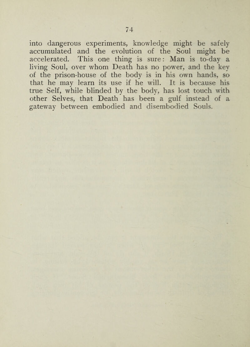 into dangerous experiments, knowledge might be safely accumulated and the evolution of the Soul might be accelerated. This one thing is sure: Man is to-day a living Soul, over whom Death has no power, and the key of the prison-house of the body is in his own hands, so that he may learn its use if he will. It is because his true Self, while blinded by the body, has lost touch with other Selves, that Death has been a gulf instead of a gateway between embodied and disembodied Souls.