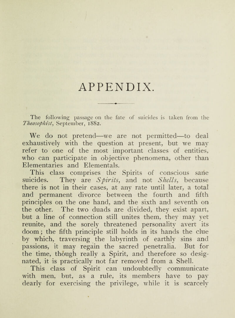 APPENDIX. The followin^r pas.sage on the fate of suicides is taken from the Theosophist^ September, 1882. We do not pretend—^we are not permitted—to deal exhaustively with the question at present, but we may refer to one of the most important classes of entities, who can participate in objective phenomena, other than Elementaries and Elementals. This class comprises the Spirits of conscious sane suicides. They are Spirits, and not Shells, because there is not in their cases, at any rate until later, a total and permanent divorce between the fourth and lifth principles on the one hand, and the sixth and seventh on the other. The two duads are divided, they exist apart, but a line of connection still unites them, they may yet reunite, and the sorely threatened personality avert its doom; the fifth principle still holds in its hands the clue by which, traversing the labyrinth of earthly sins and passions, it may regain the sacred penetralia. But for the time, though really a Spirit, and therefore so desig- nated, it is practically not far removed from a Shell. This class of Spirit can undoubtedly communicate with men, but, as a rule, its members have to pay dearly for exercising the privilege, while it is scarcely