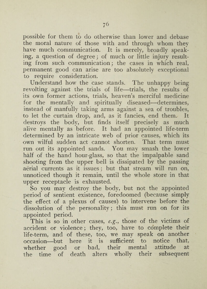 possible for them to do otherwise than lower and debase the moral nature of those with and through whom they have much communication. It is merely, broadly speak- ing, a question of degree; of much or little injury result- ing from such communication; the cases in which real, permanent good can arise are too absolutely exceptional to require consideration. Understand how the case stands. The unhappy being revolting against the trials of life—trials, the results of its own former actions, trials, heaven’s merciful medicine for the mentally and spiritually diseased—determines, instead of manfully taking arms against a sea of troubles, to let the curtain drop, and, as it fancies, end them. It destroys the body, but finds itself precisely as much alive mentally as before. It had an appointed life-term determined by an intricate web of prior causes, which its own wilful sudden act cannot shorten. That term must run out its appointed sands. You may smash the lower half of the hand hour-glass, so that the impalpable sand shooting from the upper bell is dissipated by the passing aerial currents as it issues; but that stream will run on, unnoticed though it remain, until the whole store in that upper receptacle is exhausted. So you may destroy the body, but not the appointed period of sentient existence, foredoomed (because simply the effect of a plexus of causes) to intervene before the dissolution of the personality; this must run on for its appointed period. This is so in other cases, e.g., those of the victims of accident or violence; they, too, have to complete their life-term, and of these, too, we may speak on another occasion—but here it is sufficient to notice that, whether good or bad, their mental attitude at the time of death alters wholly their subsequent