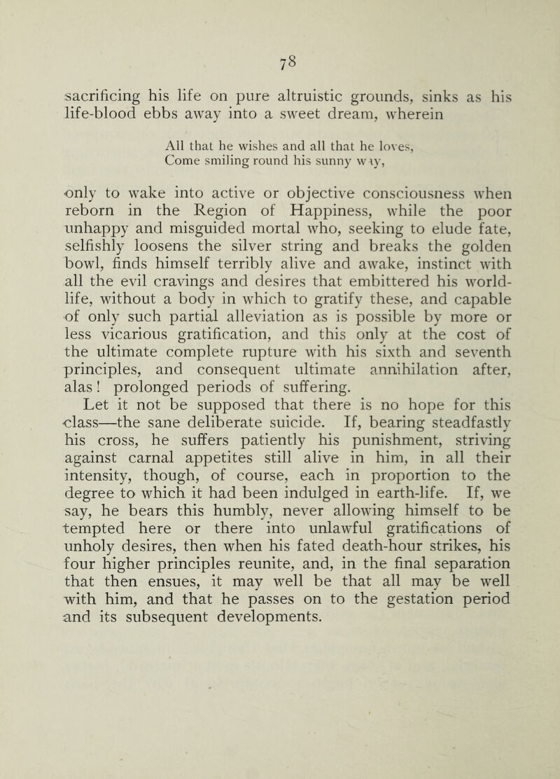 sacrificing his life on pure altruistic grounds, sinks as his life-blood ebbs away into a sweet dream, wherein All that he wishes and all that he loves, Come smiling round his sunny \v\y, only to wake into active or objective consciousness when reborn in the Region of Happiness, while the poor unhappy and misguided mortal who, seeking to elude fate, selfishly loosens the silver string and breaks the golden bowl, finds himself terribly alive and awake, instinct with all the evil cravings and desires that embittered his world- life, without a body in which to gratify these, and capable of only such partial alleviation as is possible by more or less vicarious gratification, and this only at the cost of the ultimate complete rupture with his sixth and seventh principles, and consequent ultimate annihilation after, alas ! prolonged periods of suffering. Let it not be supposed that there is no hope for this class—the sane deliberate suicide. If, bearing steadfastly his cross, he suffers patiently his punishment, striving against carnal appetites still alive in him, in all their intensity, though, of course, each in proportion to the degree to which it had been indulged in earth-life. If, we say, he bears this humbly, never allowing himself to be tempted here or there into unlawful gratifications of unholy desires, then when his fated death-hour strikes, his four higher principles reunite, and, in the final separation that then ensues, it may well be that all may be well with him, and that he passes on to the gestation period and its subsequent developments.