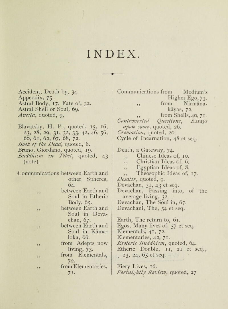 INDEX. Accident, Death by, 34. Appendix, 75. Astral Body, 17, Fate of, 32. Astral Shell or Soul, 69. Avesta, quoted, 9, Blavatsky, H. B., quoted, 15, 16, 23,28,29,31,32,33,42,46,56, 60, 61, 62, 67, 68, 72. Book of the Dead^ quoted, 8. Bruno, Giordano, quoted, 19. Buddhism in Tibet ^ quoted, 43 (note). Communications between Earth and other Spheres, 64. ,, between Earth and Soul in Etheric Body, 65. ,, between Earth and Soul in Deva- chan, 67. ,, between Earth and Soul in Kama- loka, 66. ,, from Adepts now living, 73. ,, from Elementals, 72. ,, fromElementaries, 71- Communications from Medium's Higher Ego, 73. ,, from Nirmana- kayas, 72. ,, from Shells, 40, 71. Controverted Questions^ Essays npon sojfie, quoted, 26. Cremation^ quoted, 20. Cycle of Incarnation, 48 et seq. Death, a Gateway, 74. ,, Chinese Ideas of, 10. ,, Christian Ideas of, 6. ,, Egyptian Ideas of, 8. ,, Theosophic Ideas of, 17. Desatir^ quoted, 9. Devachan, 31, 43 et seq. Devachan, Passing into, of the average-living, 32. Devachan, The Soul in, 67. Devachani, The, 54 et seq. Earth, The return to, 61. Egos, Many lives of, 57 et seq. Elementals, 41, 72. Elementaries, 42, 71. Esoteric Bttddhism^ quoted, 64. Etheric Double, ii, 21 et seq., . 23, 24, 65 et seq. P'iery Lives, 16. Fortnightly Review^ quoted, 27