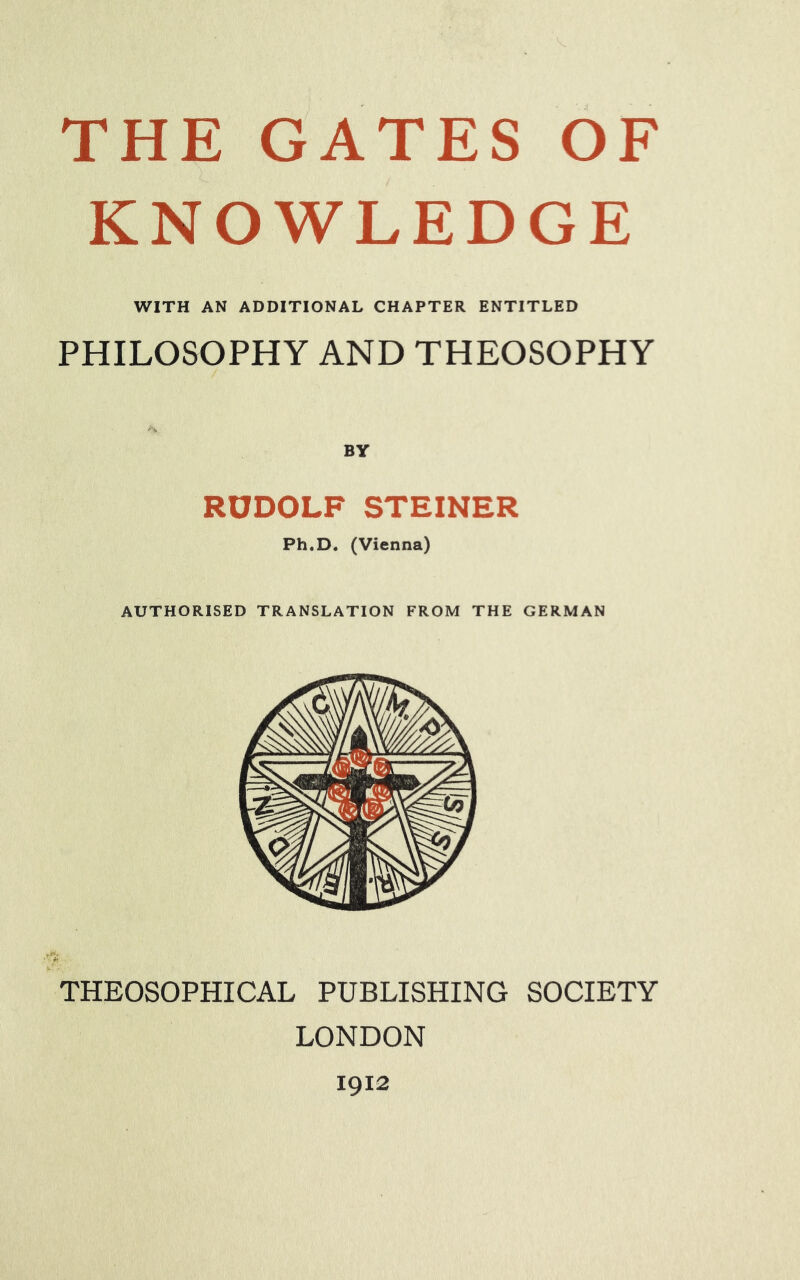 THE GATES OF KNOWLEDGE WITH AN ADDITIONAL CHAPTER ENTITLED PHILOSOPHY AND THEOSOPHY RUDOLF STEINER Ph.D. (Vienna) AUTHORISED TRANSLATION FROM THE GERMAN u ■ THEOSOPHICAL PUBLISHING SOCIETY LONDON