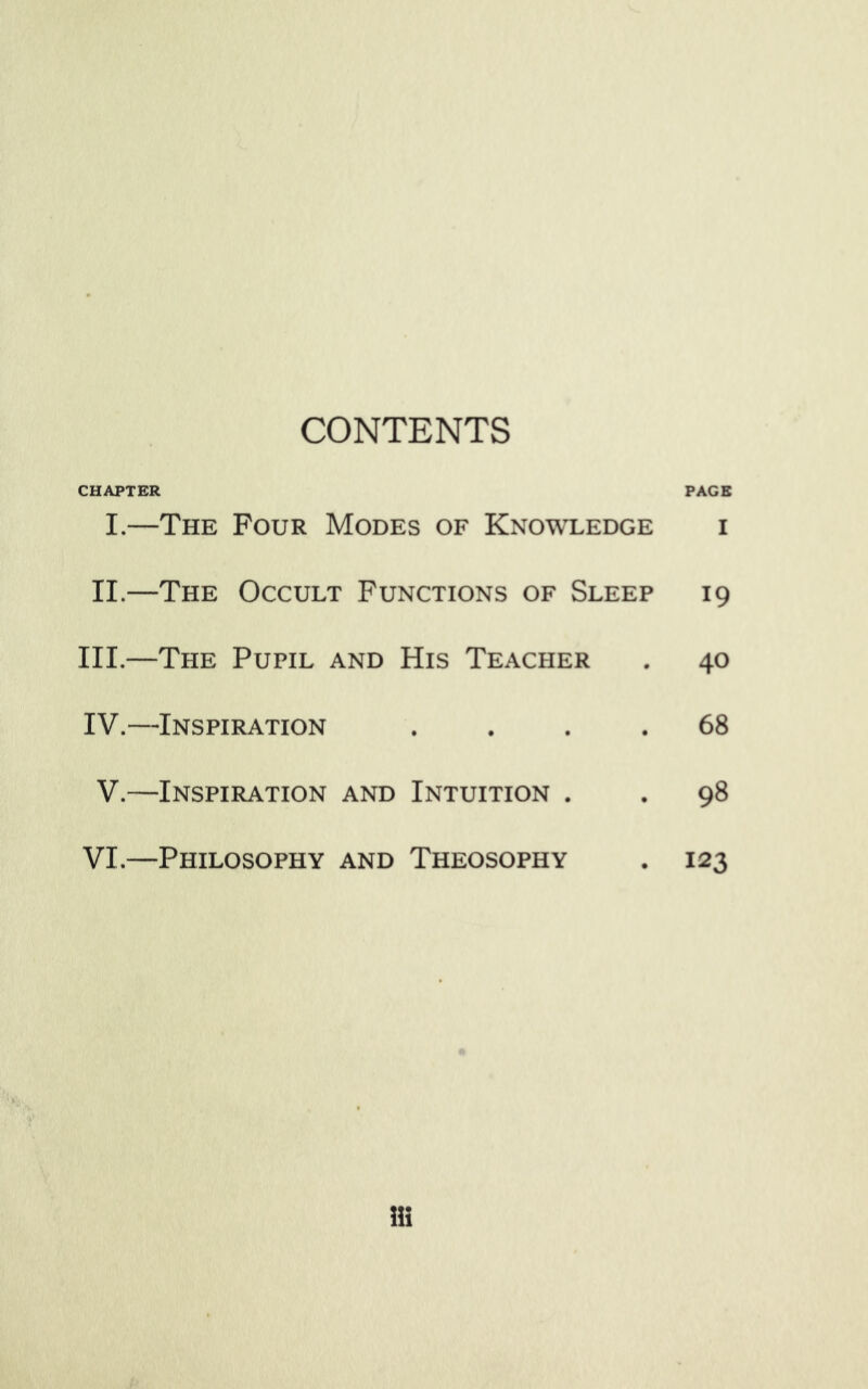 CONTENTS CHAPTER I.—The Four Modes of Knowledge II.—The Occult Functions of Sleep III.—The Pupil and His Teacher IV.- -Inspiration • • • V.- -Inspiration and Intuition . VI.- -Philosophy and Theosophy PACE I 19 40 68 98 123 Hi