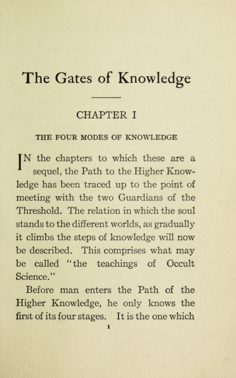 The Gates of Knowledge CHAPTER I THE FOUR MODES OF KNOWLEDGE IN the chapters to which these are a sequel, the Path to the Higher Know- ledge has been traced up to the point of meeting with the two Guardians of the Threshold. The relation in which the soul stands to the different worlds, as gradually it climbs the steps of knowledge will now be described. This comprises what may be called “the teachings of Occult Science.” Before man enters the Path of the Higher Knowledge, he only knows the first of its four stages. It is the one which