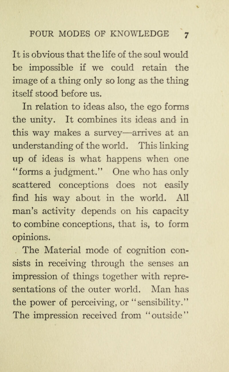 It is obvious that the life of the soul would be impossible if we could retain the image of a thing only so long as the thing itself stood before us. In relation to ideas also, the ego forms the unity. It combines its ideas and in this way makes a survey—arrives at an understanding of the world. This linking up of ideas is what happens w'hen one “forms a judgment.’’ One who has only scattered conceptions does not easily find his way about in the world. All man’s activity depends on his capacity to combine conceptions, that is, to form opinions. . The Material mode of cognition con- sists in receiving through the senses an impression of things together with repre- sentations of the outer world. Man has the power of perceiving, or “sensibility.’’ The impression received from “outside”