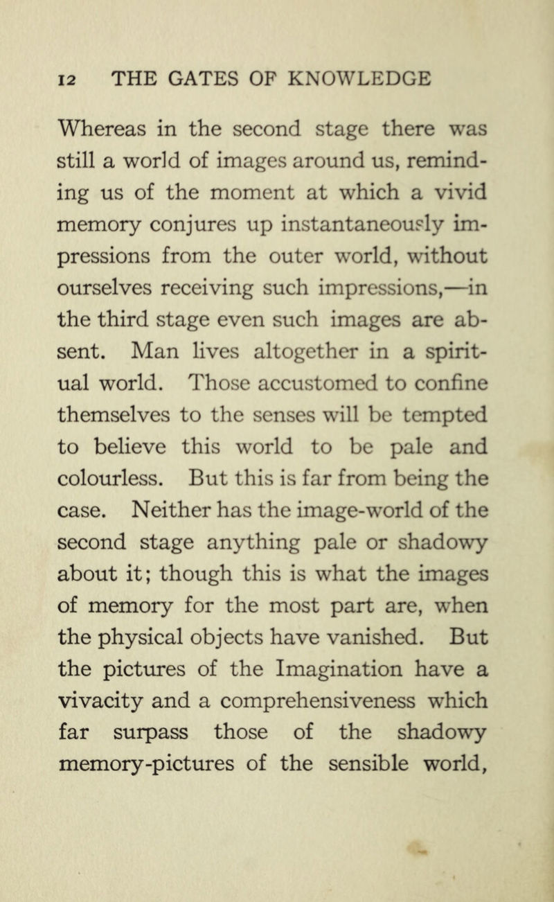 Whereas in the second stage there was still a world of images around us, remind- ing us of the moment at which a vivid memory conjures up instantaneously im- pressions from the outer world, without ourselves receiving such impressions,—in the third stage even such images are ab- sent. Man lives altogether in a spirit- ual world. Those accustomed to confine themselves to the senses will be tempted to believe this world to be pale and colourless. But this is far from being the case. Neither has the image-world of the second stage anything pale or shadowy about it; though this is what the images of memory for the most part are, when the physical objects have vanished. But the pictvires of the Imagination have a vivacity and a comprehensiveness which far surpass those of the shadowy memory-pictures of the sensible world.