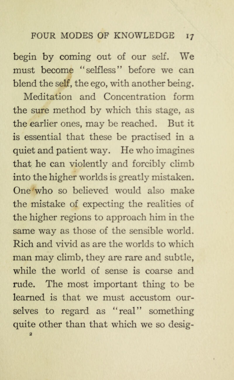 begin by coming out of our self. We must become “selfless” before we can blend the self, the ego, with another being. Meditation and Concentration form the sure method by which this stage, as the earlier ones, may be reached. But it is essential that these be practised in a quiet and patient way. He who imagines that he can violently and forcibly climb into the higher worlds is greatly mistaken. One'who so believed would also make the mistake of expecting the realities of the higher regions to approach him in the same way as those of the sensible world. Rich and vivid as are the worlds to which man may climb, they are rare and subtle, while the world of sense is coarse and rude. The most important thing to be learned is that we must accustom our- selves to regard as “real” something quite other than that which we so desig-