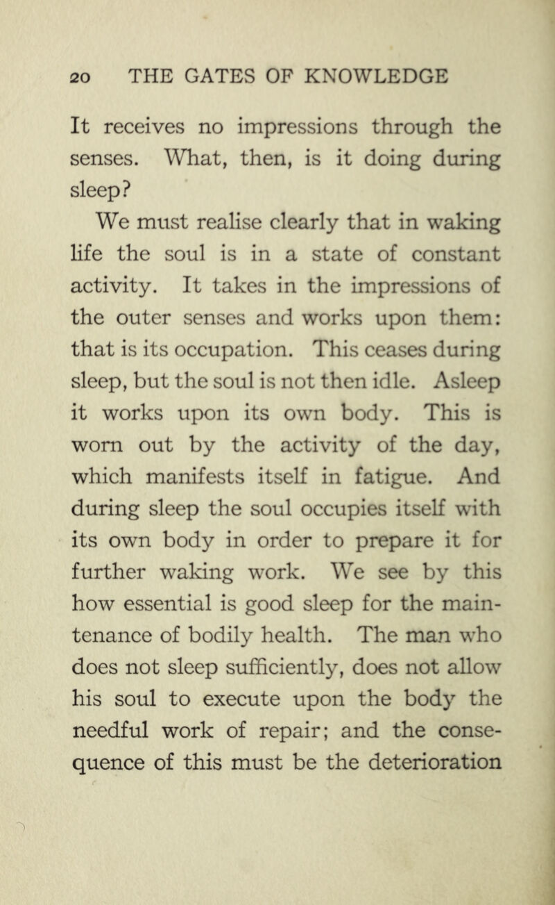 It receives no impressions through the senses. What, then, is it doing during sleep? We must realise clearly that in waking life the soul is in a state of constant activity. It takes in the impressions of the outer senses and works upon them: that is its occupation. This ceases during sleep, but the soul is not then idle. Asleep it works upon its own body. This is worn out by the activity of the day, which manifests itself in fatigue. And during sleep the soul occupies itself with its own body in order to prepare it for further waking work. We see by this how essential is good sleep for the main- tenance of bodily health. The man who does not sleep sufficiently, does not allow his soul to execute upon the body the needful work of repair; and the conse- quence of this must be the deterioration