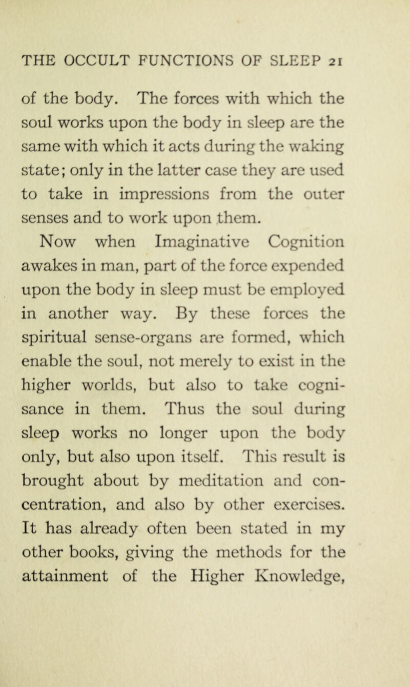 of the body. The forces with which the soul works upon the body in sleep are the same with which it acts during the waking state; only in the latter case they are used to take in impressions from the outer senses and to work upon them. Now when Imaginative Cognition awakes in man, part of the force expended upon the body in sleep must be employed in another way. By these forces the spiritual sense-organs are fonned, which enable the soul, not merely to exist in the higher worlds, but also to take cogni- sance in them. Thus the soul during sleep works no longer upon the body only, but also upon itself. This result is brought about by meditation and con- centration, and also by other exercises. It has already often been stated in my other books, giving the methods for the attainment of the Higher Knowledge,