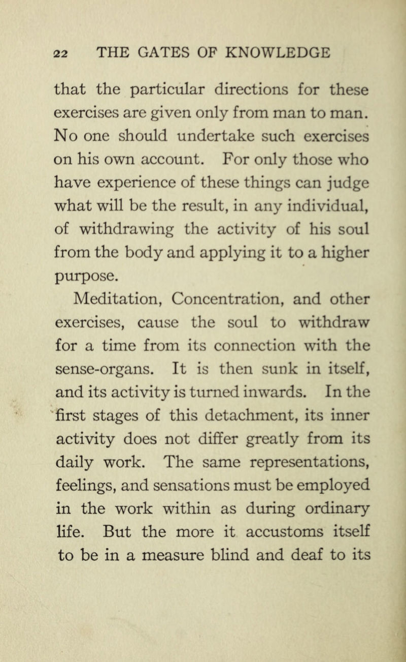 that the particular directions for these exercises are given only from man to man. No one should undertake such exercises on his own account. For only those who have experience of these things can judge what will be the result, in any individual, of withdrawing the activity of his soul from the body and applying it to a higher purpose. Meditation, Concentration, and other exercises, cause the soul to withdraw for a time from its connection with the sense-organs. It is then sunk in itself, and its activity is turned inwards. In the 'first stages of this detachment, its inner activity does not differ greatly from its daily work. The same representations, feelings, and sensations must be employed in the work within as during ordinary life. But the more it accustoms itself to be in a measiu-e blind and deaf to its