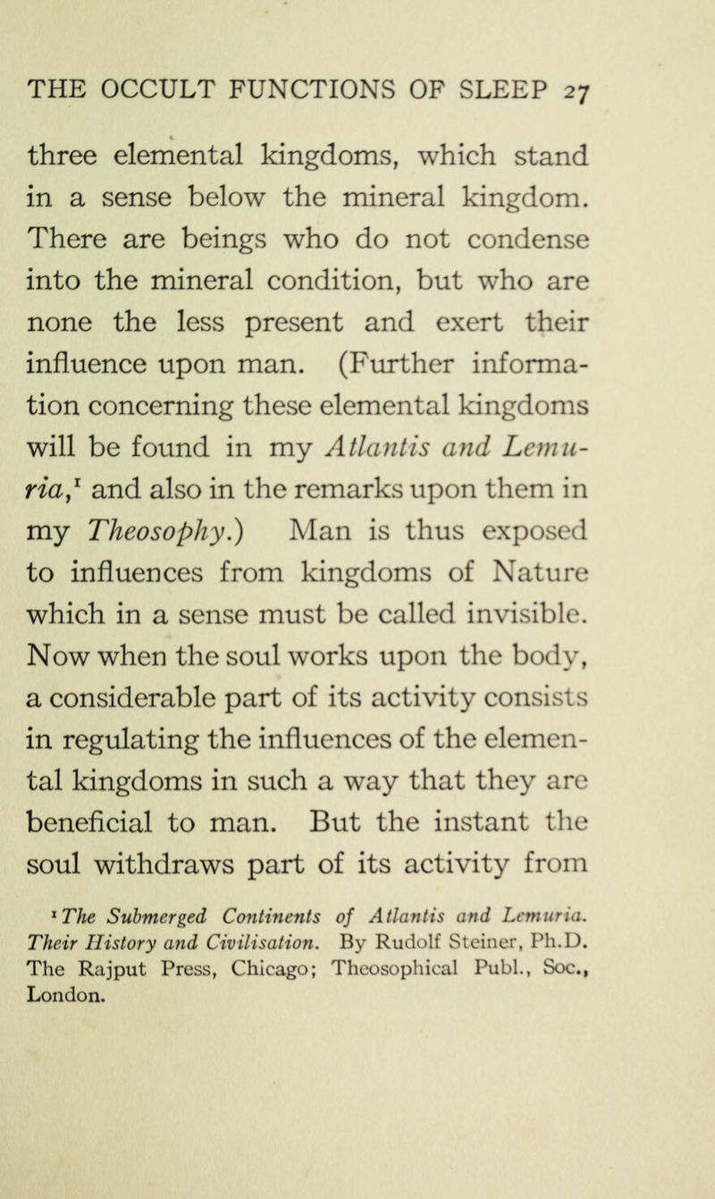 three elemental kingdoms, which stand in a sense below the mineral kingdom. There are beings who do not condense into the mineral condition, but who are none the less present and exert their influence upon man. (Further informa- tion concerning these elemental kingdoms will be found in my Atlantis and Lemu- ria,^ and also in the remarks upon them in my Theosophy.) Man is thus exposed to influences from kingdoms of Nature which in a sense must be called invisible. Now when the soul works upon the body, a considerable part of its activity consists in regulating the influences of the elemen- tal kingdoms in such a way that they are beneficial to man. But the instant the soul withdraws part of its activity from ^The Submerged Continents of Atlantis and Lemuria. Their History and Civilisation. By Rudolf Steiner, Ph.D. The Rajput Press, Chicago; Theosophical Publ., Soc., London.