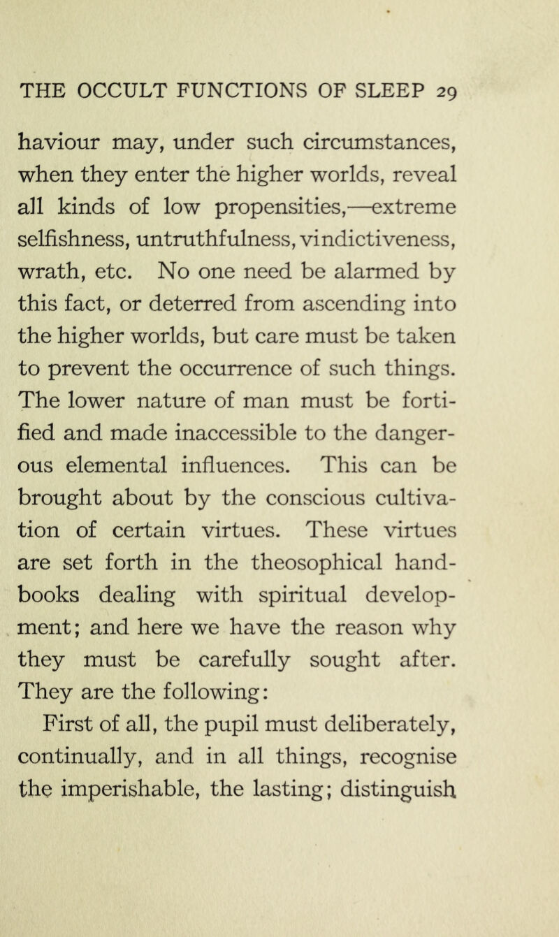 haviour may, under such circumstances, when they enter the higher worlds, reveal all kinds of low propensities,—extreme selfishness, untruthfulness, vindictiveness, wrath, etc. No one need be alarmed by this fact, or deterred from ascending into the higher worlds, but care must be taken to prevent the occurrence of such things. The lower nature of man must be forti- fied and made inaccessible to the danger- ous elemental influences. This can be brought about by the conscious cultiva- tion of certain virtues. These virtues are set forth in the theosophical hand- books dealing with spiritual develop- ment; and here we have the reason why they must be carefully sought after. They are the following: First of all, the pupil must deliberately, continually, and in all things, recognise the imperishable, the lasting; distinguish